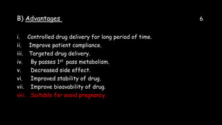 B) Advantages 6
i. Controlled drug delivery for long period of time.
ii. Improve patient compliance.
iii. Targeted drug delivery.
iv. By passes 1st pass metabolism.
v. Decreased side effect.
vi. Improved stability of drug.
vii. Improve bioavability of drug.
viii. Suitable for avoid pregnancy.
 