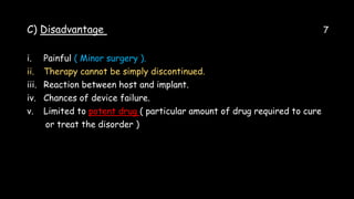C) Disadvantage 7
i. Painful ( Minor surgery ).
ii. Therapy cannot be simply discontinued.
iii. Reaction between host and implant.
iv. Chances of device failure.
v. Limited to potent drug ( particular amount of drug required to cure
or treat the disorder )
 