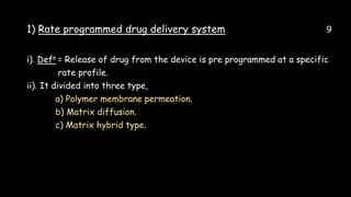 1) Rate programmed drug delivery system 9
i). Defn = Release of drug from the device is pre programmed at a specific
rate profile.
ii). It divided into three type,
a) Polymer membrane permeation.
b) Matrix diffusion.
c) Matrix hybrid type.
 