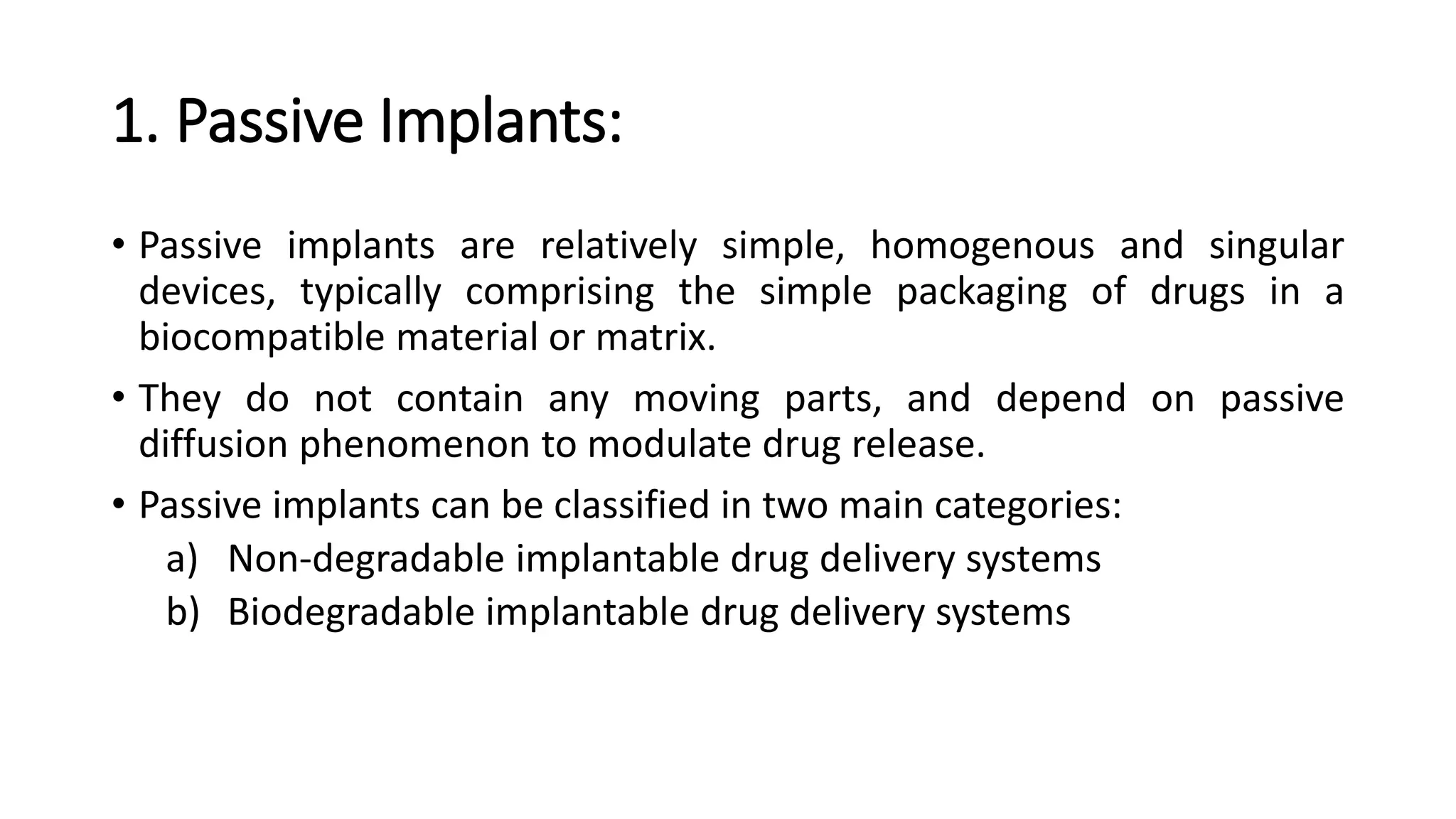1. Passive Implants:
• Passive implants are relatively simple, homogenous and singular
devices, typically comprising the simple packaging of drugs in a
biocompatible material or matrix.
• They do not contain any moving parts, and depend on passive
diffusion phenomenon to modulate drug release.
• Passive implants can be classified in two main categories:
a) Non-degradable implantable drug delivery systems
b) Biodegradable implantable drug delivery systems
 