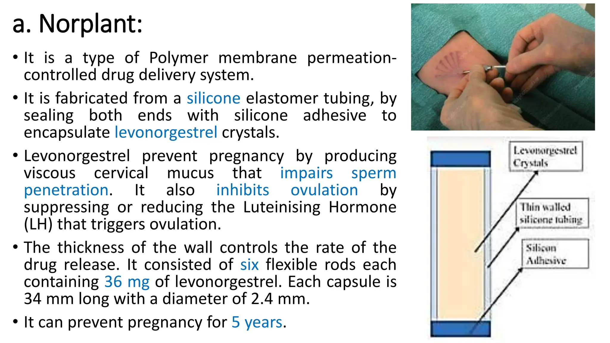 a. Norplant:
• It is a type of Polymer membrane permeation-
controlled drug delivery system.
• It is fabricated from a silicone elastomer tubing, by
sealing both ends with silicone adhesive to
encapsulate levonorgestrel crystals.
• Levonorgestrel prevent pregnancy by producing
viscous cervical mucus that impairs sperm
penetration. It also inhibits ovulation by
suppressing or reducing the Luteinising Hormone
(LH) that triggers ovulation.
• The thickness of the wall controls the rate of the
drug release. It consisted of six flexible rods each
containing 36 mg of levonorgestrel. Each capsule is
34 mm long with a diameter of 2.4 mm.
• It can prevent pregnancy for 5 years.
 