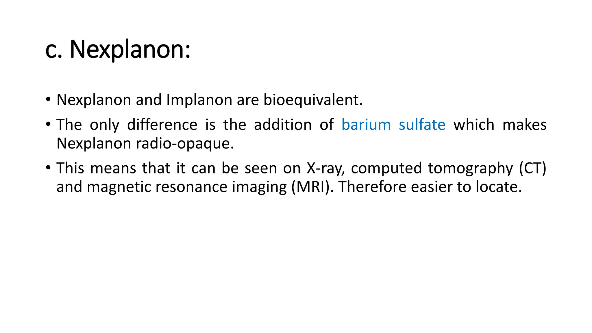 c. Nexplanon:
• Nexplanon and Implanon are bioequivalent.
• The only difference is the addition of barium sulfate which makes
Nexplanon radio-opaque.
• This means that it can be seen on X-ray, computed tomography (CT)
and magnetic resonance imaging (MRI). Therefore easier to locate.
 