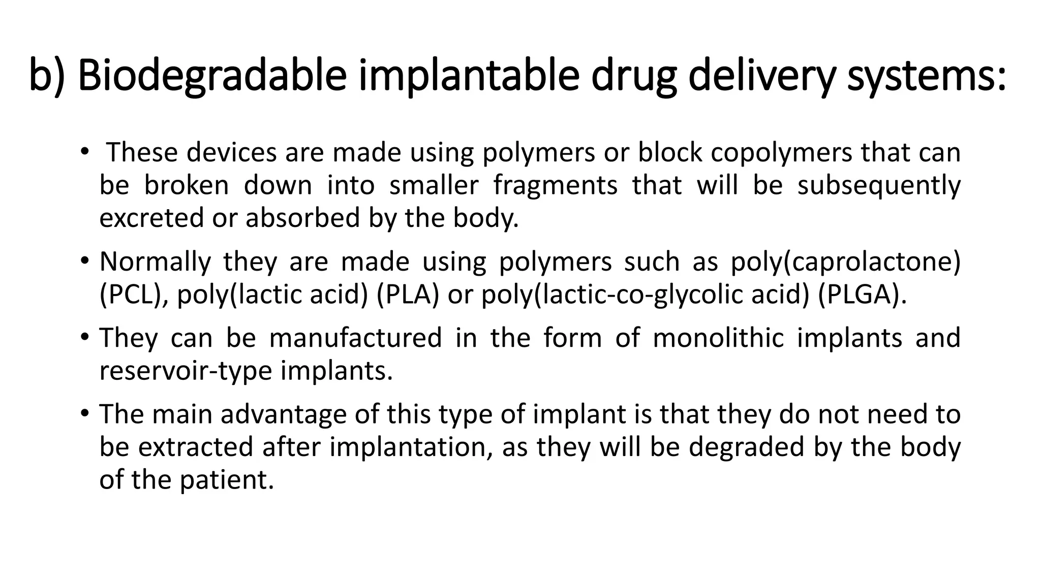 b) Biodegradable implantable drug delivery systems:
• These devices are made using polymers or block copolymers that can
be broken down into smaller fragments that will be subsequently
excreted or absorbed by the body.
• Normally they are made using polymers such as poly(caprolactone)
(PCL), poly(lactic acid) (PLA) or poly(lactic-co-glycolic acid) (PLGA).
• They can be manufactured in the form of monolithic implants and
reservoir-type implants.
• The main advantage of this type of implant is that they do not need to
be extracted after implantation, as they will be degraded by the body
of the patient.
 