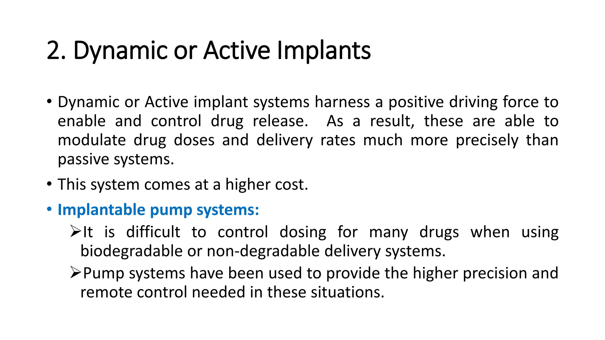 2. Dynamic or Active Implants
• Dynamic or Active implant systems harness a positive driving force to
enable and control drug release. As a result, these are able to
modulate drug doses and delivery rates much more precisely than
passive systems.
• This system comes at a higher cost.
• Implantable pump systems:
It is difficult to control dosing for many drugs when using
biodegradable or non-degradable delivery systems.
Pump systems have been used to provide the higher precision and
remote control needed in these situations.
 