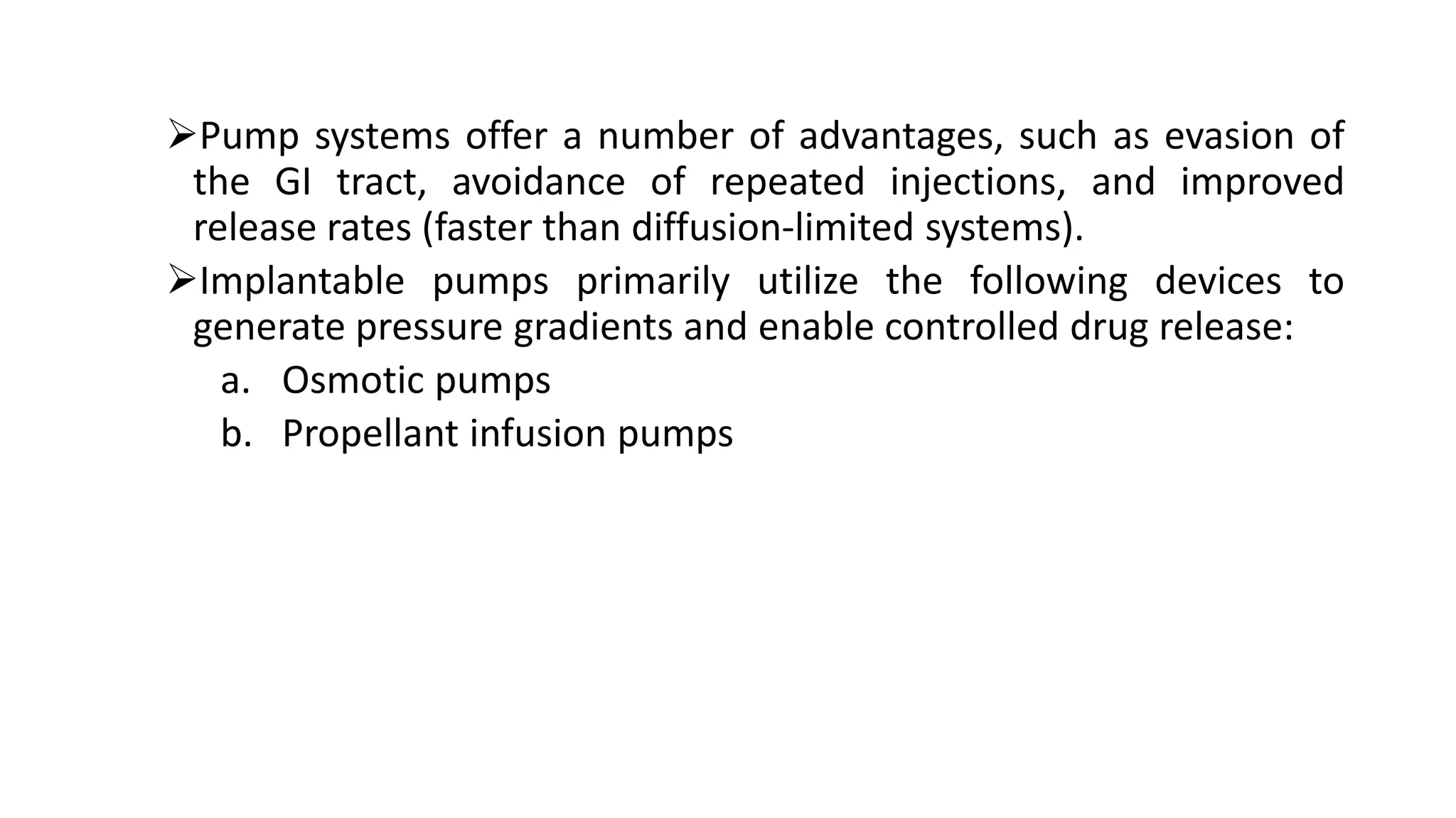 Pump systems offer a number of advantages, such as evasion of
the GI tract, avoidance of repeated injections, and improved
release rates (faster than diffusion-limited systems).
Implantable pumps primarily utilize the following devices to
generate pressure gradients and enable controlled drug release:
a. Osmotic pumps
b. Propellant infusion pumps
 