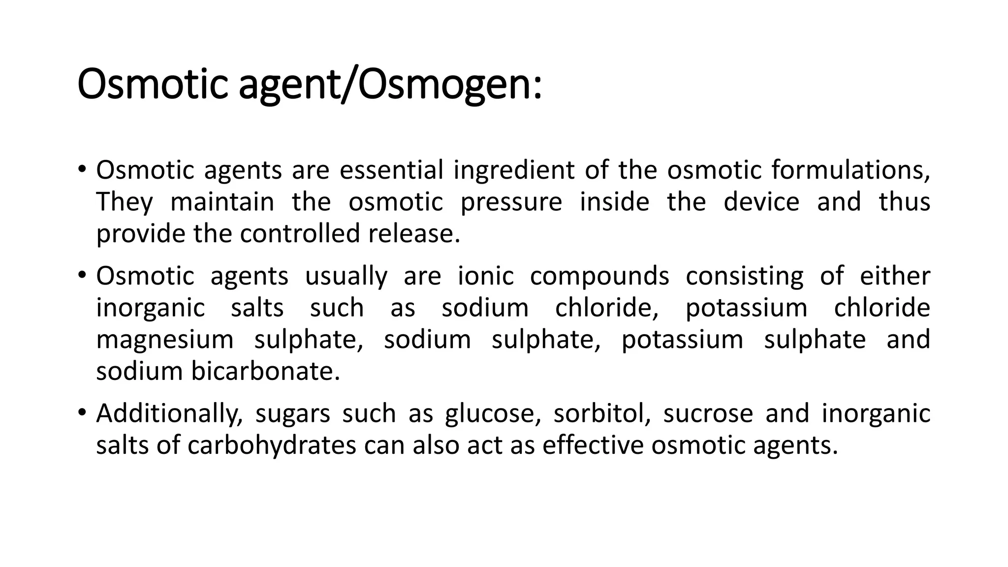 Osmotic agent/Osmogen:
• Osmotic agents are essential ingredient of the osmotic formulations,
They maintain the osmotic pressure inside the device and thus
provide the controlled release.
• Osmotic agents usually are ionic compounds consisting of either
inorganic salts such as sodium chloride, potassium chloride
magnesium sulphate, sodium sulphate, potassium sulphate and
sodium bicarbonate.
• Additionally, sugars such as glucose, sorbitol, sucrose and inorganic
salts of carbohydrates can also act as effective osmotic agents.
 