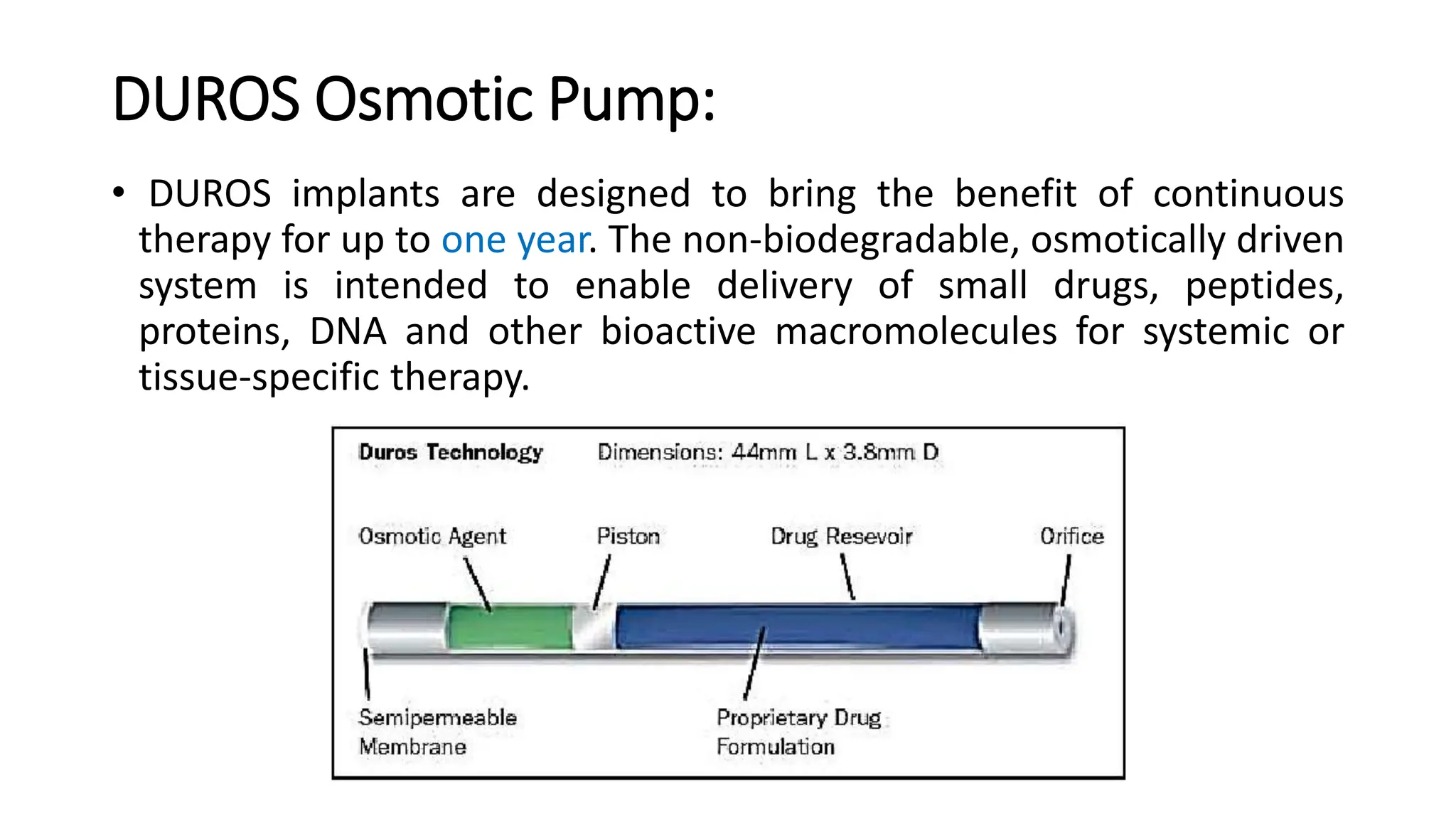 DUROS Osmotic Pump:
• DUROS implants are designed to bring the benefit of continuous
therapy for up to one year. The non-biodegradable, osmotically driven
system is intended to enable delivery of small drugs, peptides,
proteins, DNA and other bioactive macromolecules for systemic or
tissue-specific therapy.
 