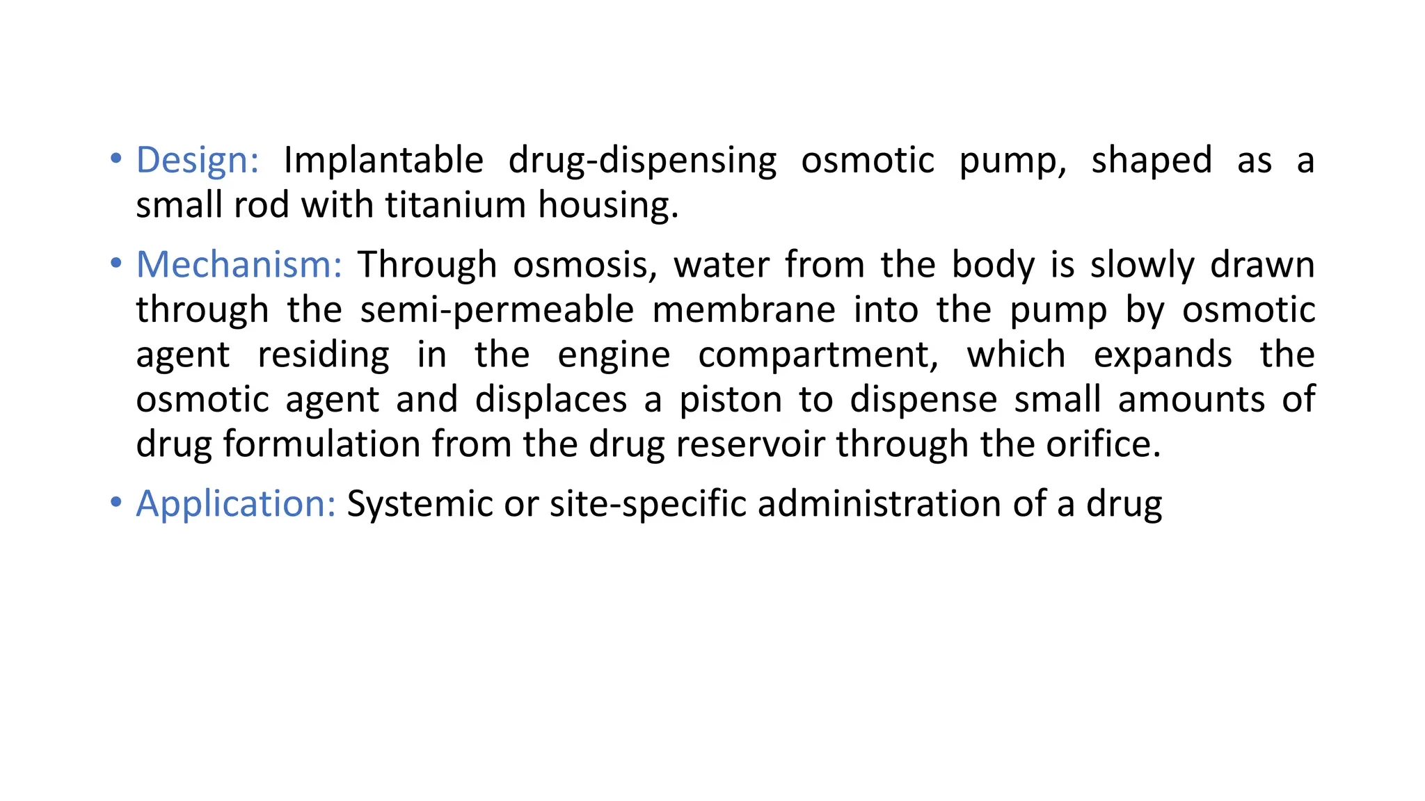 • Design: Implantable drug-dispensing osmotic pump, shaped as a
small rod with titanium housing.
• Mechanism: Through osmosis, water from the body is slowly drawn
through the semi-permeable membrane into the pump by osmotic
agent residing in the engine compartment, which expands the
osmotic agent and displaces a piston to dispense small amounts of
drug formulation from the drug reservoir through the orifice.
• Application: Systemic or site-specific administration of a drug
 