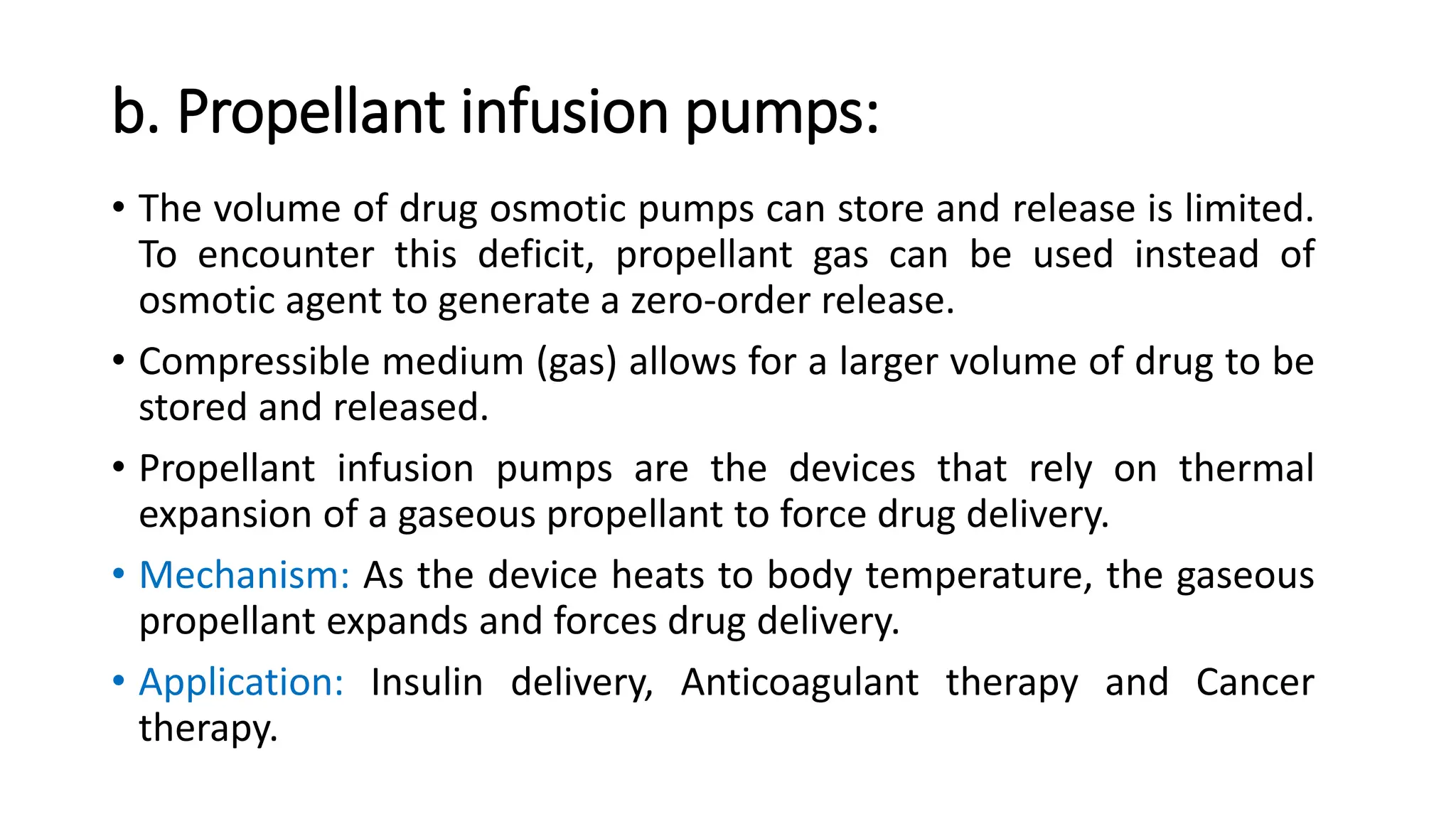b. Propellant infusion pumps:
• The volume of drug osmotic pumps can store and release is limited.
To encounter this deficit, propellant gas can be used instead of
osmotic agent to generate a zero-order release.
• Compressible medium (gas) allows for a larger volume of drug to be
stored and released.
• Propellant infusion pumps are the devices that rely on thermal
expansion of a gaseous propellant to force drug delivery.
• Mechanism: As the device heats to body temperature, the gaseous
propellant expands and forces drug delivery.
• Application: Insulin delivery, Anticoagulant therapy and Cancer
therapy.
 