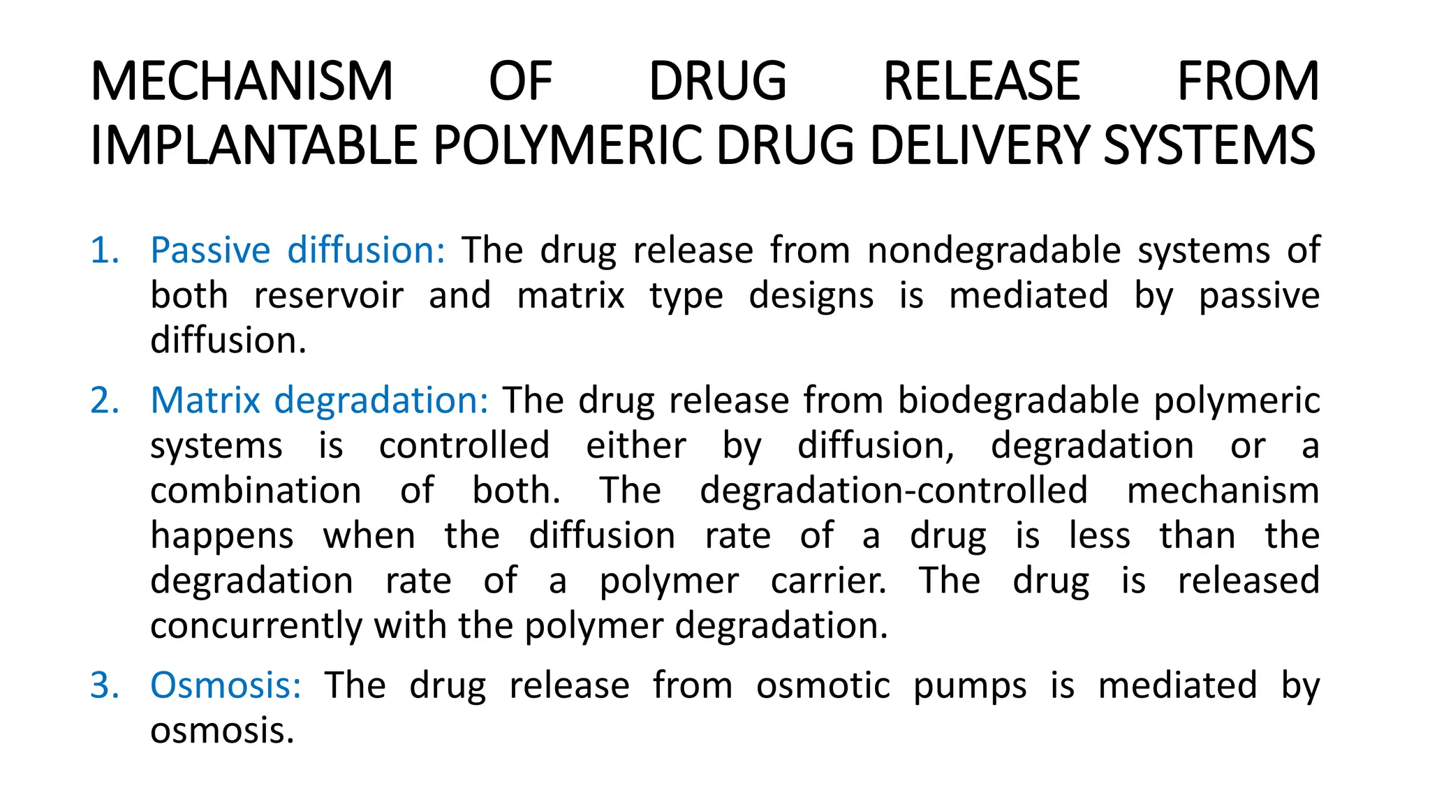 MECHANISM OF DRUG RELEASE FROM
IMPLANTABLE POLYMERIC DRUG DELIVERY SYSTEMS
1. Passive diffusion: The drug release from nondegradable systems of
both reservoir and matrix type designs is mediated by passive
diffusion.
2. Matrix degradation: The drug release from biodegradable polymeric
systems is controlled either by diffusion, degradation or a
combination of both. The degradation-controlled mechanism
happens when the diffusion rate of a drug is less than the
degradation rate of a polymer carrier. The drug is released
concurrently with the polymer degradation.
3. Osmosis: The drug release from osmotic pumps is mediated by
osmosis.
 