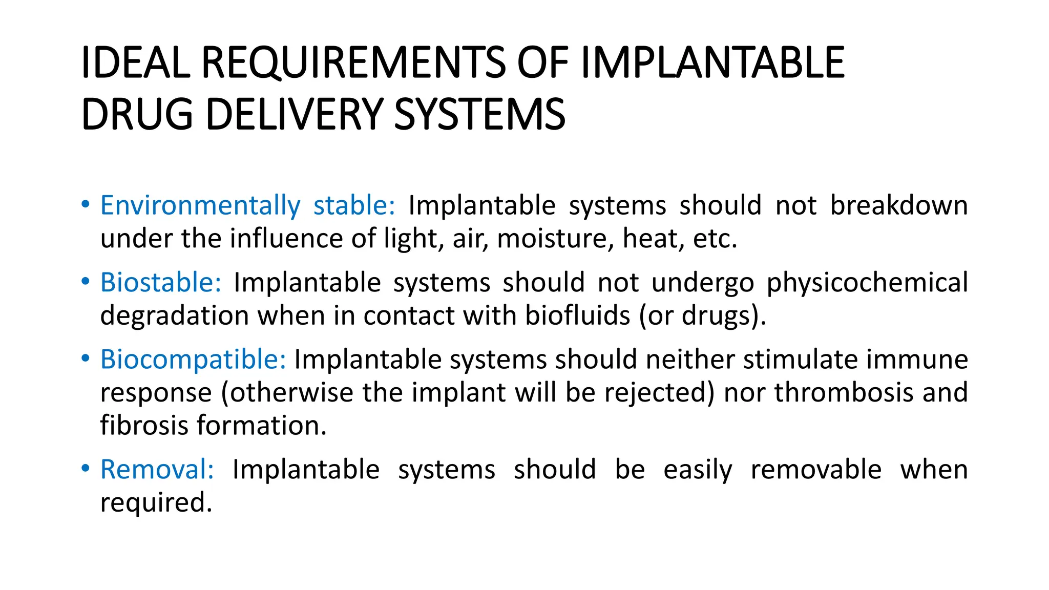 IDEAL REQUIREMENTS OF IMPLANTABLE
DRUG DELIVERY SYSTEMS
• Environmentally stable: Implantable systems should not breakdown
under the influence of light, air, moisture, heat, etc.
• Biostable: Implantable systems should not undergo physicochemical
degradation when in contact with biofluids (or drugs).
• Biocompatible: Implantable systems should neither stimulate immune
response (otherwise the implant will be rejected) nor thrombosis and
fibrosis formation.
• Removal: Implantable systems should be easily removable when
required.
 