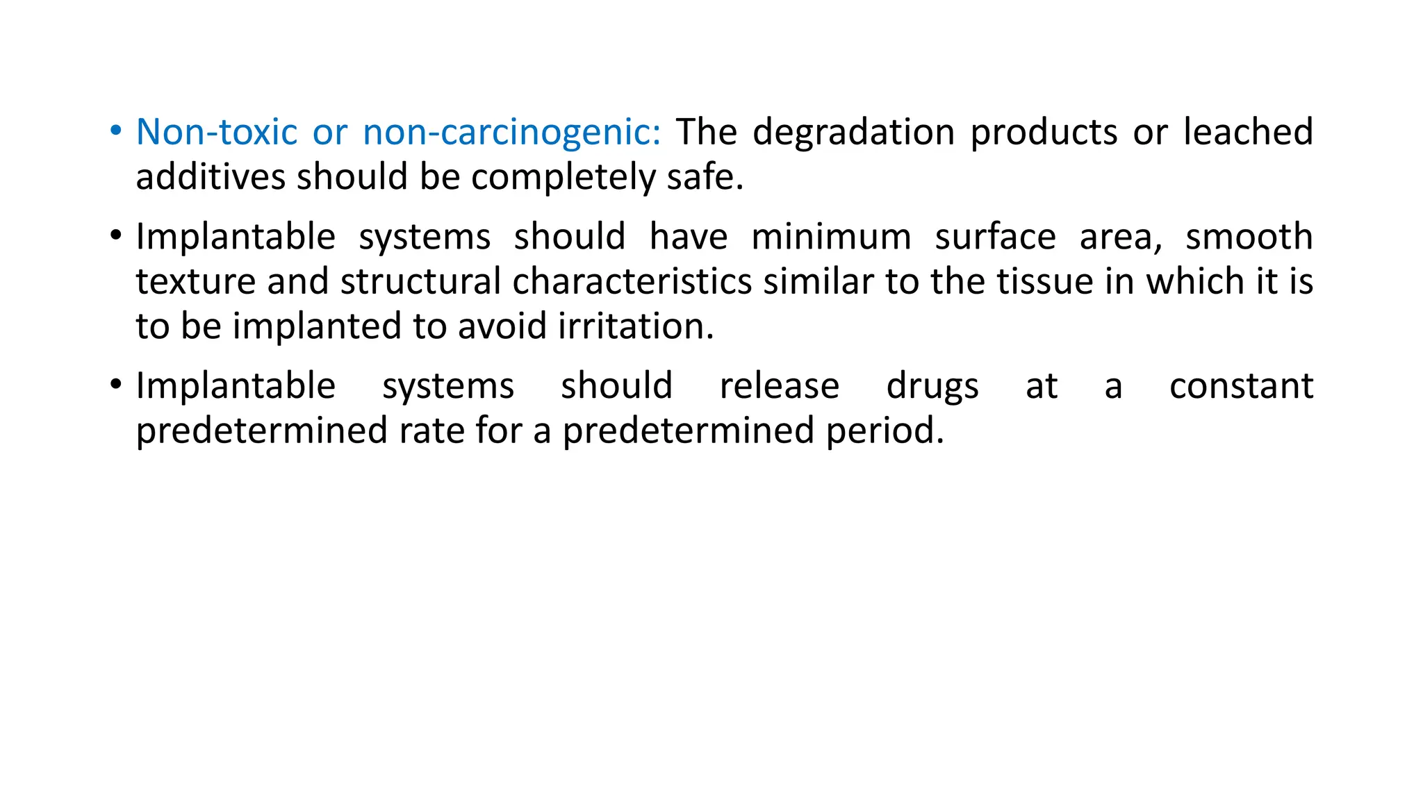 • Non-toxic or non-carcinogenic: The degradation products or leached
additives should be completely safe.
• Implantable systems should have minimum surface area, smooth
texture and structural characteristics similar to the tissue in which it is
to be implanted to avoid irritation.
• Implantable systems should release drugs at a constant
predetermined rate for a predetermined period.
 