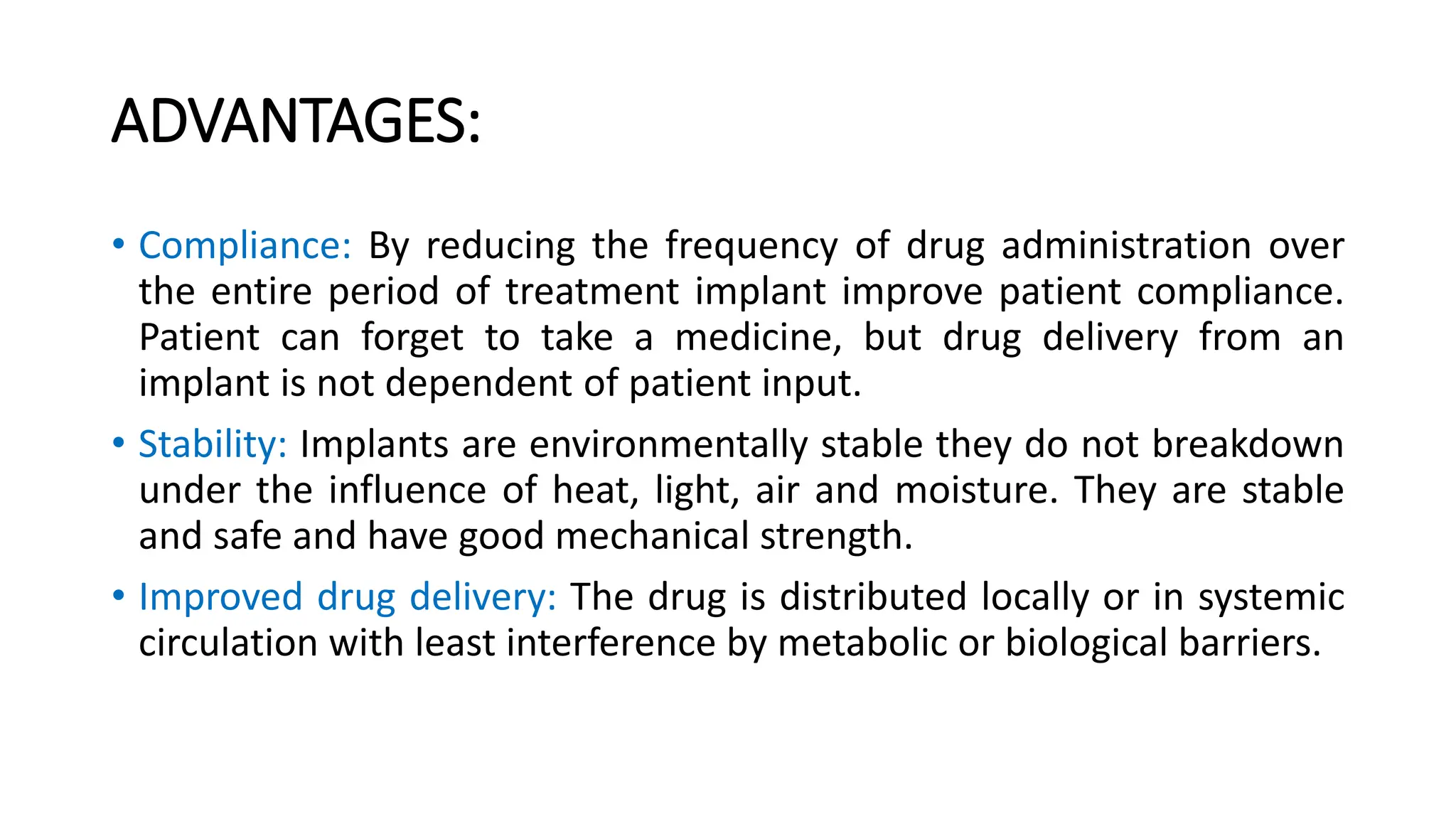 ADVANTAGES:
• Compliance: By reducing the frequency of drug administration over
the entire period of treatment implant improve patient compliance.
Patient can forget to take a medicine, but drug delivery from an
implant is not dependent of patient input.
• Stability: Implants are environmentally stable they do not breakdown
under the influence of heat, light, air and moisture. They are stable
and safe and have good mechanical strength.
• Improved drug delivery: The drug is distributed locally or in systemic
circulation with least interference by metabolic or biological barriers.
 