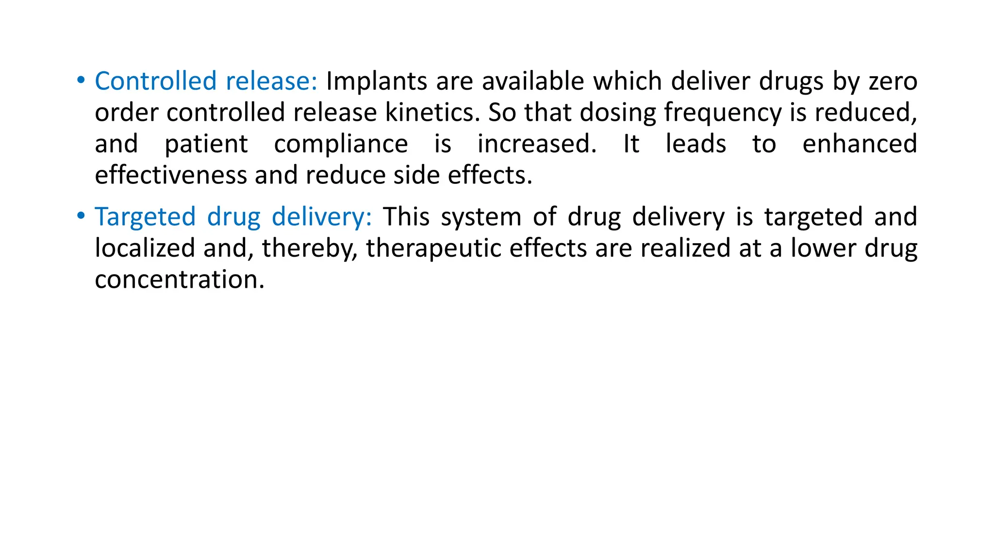 • Controlled release: Implants are available which deliver drugs by zero
order controlled release kinetics. So that dosing frequency is reduced,
and patient compliance is increased. It leads to enhanced
effectiveness and reduce side effects.
• Targeted drug delivery: This system of drug delivery is targeted and
localized and, thereby, therapeutic effects are realized at a lower drug
concentration.
 