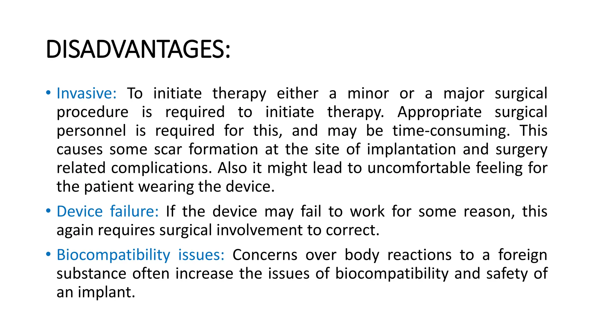 • Invasive: To initiate therapy either a minor or a major surgical
procedure is required to initiate therapy. Appropriate surgical
personnel is required for this, and may be time-consuming. This
causes some scar formation at the site of implantation and surgery
related complications. Also it might lead to uncomfortable feeling for
the patient wearing the device.
• Device failure: If the device may fail to work for some reason, this
again requires surgical involvement to correct.
• Biocompatibility issues: Concerns over body reactions to a foreign
substance often increase the issues of biocompatibility and safety of
an implant.
DISADVANTAGES:
 