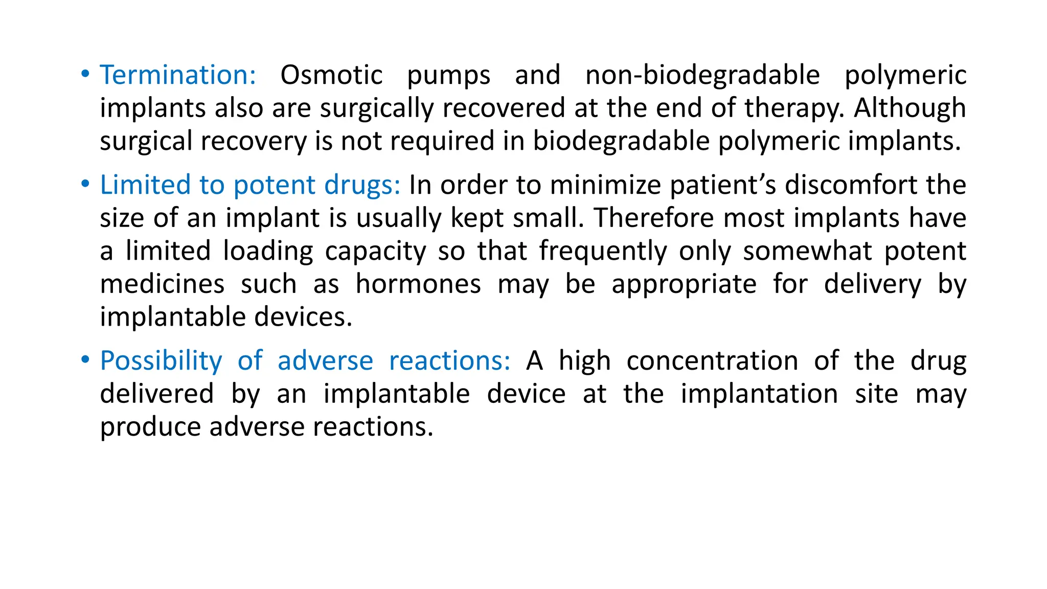 • Termination: Osmotic pumps and non-biodegradable polymeric
implants also are surgically recovered at the end of therapy. Although
surgical recovery is not required in biodegradable polymeric implants.
• Limited to potent drugs: In order to minimize patient’s discomfort the
size of an implant is usually kept small. Therefore most implants have
a limited loading capacity so that frequently only somewhat potent
medicines such as hormones may be appropriate for delivery by
implantable devices.
• Possibility of adverse reactions: A high concentration of the drug
delivered by an implantable device at the implantation site may
produce adverse reactions.
 