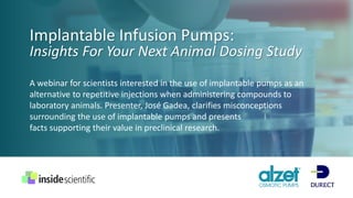 Implantable Infusion Pumps:
Insights For Your Next Animal Dosing Study
A webinar for scientists interested in the use of implantable pumps as an
alternative to repetitive injections when administering compounds to
laboratory animals. Presenter, José Gadea, clarifies misconceptions
surrounding the use of implantable pumps and presents
facts supporting their value in preclinical research.
 