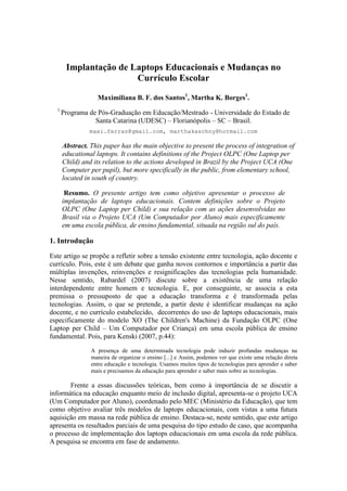 Implantação de Laptops Educacionais e Mudanças no
                       Currículo Escolar

                  Maximiliana B. F. dos Santos1, Martha K. Borges1.
  1
      Programa de Pós-Graduação em Educação/Mestrado - Universidade do Estado de
                 Santa Catarina (UDESC) – Florianópolis – SC – Brasil.
               maxi.ferraz@gmail.com, marthakaschny@hotmail.com

      Abstract. This paper has the main objective to present the process of integration of
      educational laptops. It contains definitions of the Project OLPC (One Laptop per
      Child) and its relation to the actions developed in Brazil by the Project UCA (One
      Computer per pupil), but more specifically in the public, from elementary school,
      located in south of country.

       Resumo. O presente artigo tem como objetivo apresentar o processo de
      implantação de laptops educacionais. Contem definições sobre o Projeto
      OLPC (One Laptop per Child) e sua relação com as ações desenvolvidas no
      Brasil via o Projeto UCA (Um Computador por Aluno) mais especificamente
      em uma escola pública, de ensino fundamental, situada na região sul do país.

1. Introdução
Este artigo se propõe a refletir sobre a tensão existente entre tecnologia, ação docente e
currículo. Pois, este é um debate que ganha novos contornos e importância a partir das
múltiplas invenções, reinvenções e resignificações das tecnologias pela humanidade.
Nesse sentido, Rabardel (2007) discute sobre a existência de uma relação
interdependente entre homem e tecnologia. E, por conseguinte, se associa a esta
premissa o pressuposto de que a educação transforma e é transformada pelas
tecnologias. Assim, o que se pretende, a partir deste é identificar mudanças na ação
docente, e no currículo estabelecido, decorrentes do uso de laptops educacionais, mais
especificamente do modelo XO (The Children's Machine) da Fundação OLPC (One
Laptop per Child – Um Computador por Criança) em uma escola pública de ensino
fundamental. Pois, para Kenski (2007, p.44):

                A presença de uma determinada tecnologia pode induzir profundas mudanças na
                maneira de organizar o ensino [...] e Assim, podemos ver que existe uma relação direta
                entre educação e tecnologia. Usamos muitos tipos de tecnologias para aprender e saber
                mais e precisamos da educação para aprender e saber mais sobre as tecnologias.

       Frente a essas discussões teóricas, bem como à importância de se discutir a
informática na educação enquanto meio de inclusão digital, apresenta-se o projeto UCA
(Um Computador por Aluno), coordenado pelo MEC (Ministério da Educação), que tem
como objetivo avaliar três modelos de laptops educacionais, com vistas a uma futura
aquisição em massa na rede pública de ensino. Destaca-se, neste sentido, que este artigo
apresenta os resultados parciais de uma pesquisa do tipo estudo de caso, que acompanha
o processo de implementação dos laptops educacionais em uma escola da rede pública.
A pesquisa se encontra em fase de andamento.
 