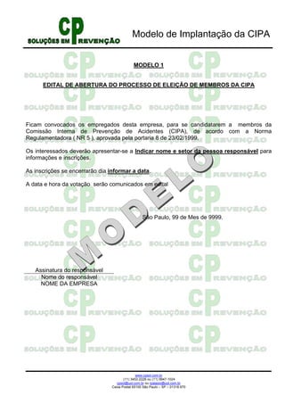 Modelo de Implantação da CIPA


                                              MODELO 1


      EDITAL DE ABERTURA DO PROCESSO DE ELEIÇÃO DE MEMBROS DA CIPA




Ficam convocados os empregados desta empresa, para se candidatarem a membros da
Comissão Interna de Prevenção de Acidentes (CIPA), de acordo com a Norma
Regulamentadora ( NR 5 ), aprovada pela portaria 8 de 23/02/1999.

Os interessados deverão apresentar-se a Indicar nome e setor da pessoa responsável para
informações e inscrições.

As inscrições se encerrarão dia informar a data.

A data e hora da votação serão comunicados em edital




                                                   São Paulo, 99 de Mes de 9999.




   Assinatura do responsável
     Nome do responsável
     NOME DA EMPRESA




                                                www.cpsol.com.br
                                        (11) 3452-2226 ou (11) 9947-1024
                                    cpsol@uol.com.br ou rpalasio@uol.com.br
                                 Caixa Postal 65100 São Paulo – SP – 01318.970
 