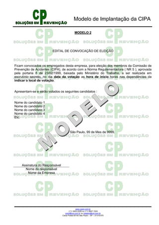 Modelo de Implantação da CIPA

                                             MODELO 2




                         EDITAL DE CONVOCAÇÃO DE ELEIÇÃO



Ficam convocados os empregados desta empresa, para eleição dos membros da Comissão de
Prevenção de Acidentes (CIPA), de acordo com a Norma Regulamentadora ( NR 5 ), aprovada
pela portaria 8 de 23/02/1999, baixada pelo Ministério do Trabalho, a ser realizada em
escrutínio secreto, no dia data da votação as hora de início horas nas dependências da
indicar o local de votação.


Apresentam-se e serão votados os seguintes candidatos :


Nome do candidato 1
Nome do candidato 2
Nome do candidato 3
Nome do candidato 4
Etc.



                                        São Paulo, 99 de Mes de 9999.




    Assinatura do Responsável
      Nome do responsável
        Nome da Empresa




                                               www.cpsol.com.br
                                       (11) 3452-2226 ou (11) 9947-1024
                                   cpsol@uol.com.br ou rpalasio@uol.com.br
                                Caixa Postal 65100 São Paulo – SP – 01318.970
 