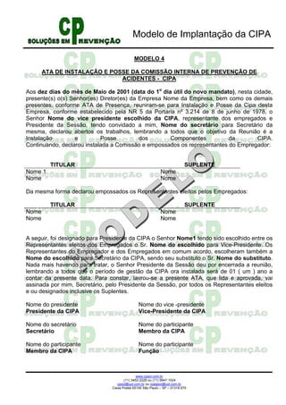 Modelo de Implantação da CIPA

                                             MODELO 4

       ATA DE INSTALAÇÃO E POSSE DA COMISSÃO INTERNA DE PREVENÇÃO DE
                              ACIDENTES - CIPA

Aos dez dias do mês de Maio de 2001 (data do 1o dia útil do novo mandato), nesta cidade,
presente(s) o(s) Senhor(es) Diretor(es) da Empresa Nome da Empresa, bem como os demais
presentes, conforme ATA de Presença, reuniram-se para Instalação e Posse da Cipa desta
Empresa, conforme estabelecido pela NR 5 da Portaria nº 3.214 de 8 de junho de 1978, o
Senhor Nome do vice presidente escolhido da CIPA, representante dos empregados e
Presidente da Sessão, tendo convidado a mim, Nome do secretário para Secretário da
mesma, declarou abertos os trabalhos, lembrando a todos que o objetivo da Reunião é a
Instalação        e         Posse          dos       Componentes          da       CIPA.
Continuando, declarou instalada a Comissão e empossados os representantes do Empregador:


         TITULAR                                                           SUPLENTE
Nome 1                                                       Nome
Nome                                                         Nome

Da mesma forma declarou empossados os Representantes eleitos pelos Empregados:

         TITULAR                                                           SUPLENTE
Nome                                                         Nome
Nome                                                         Nome


A seguir, foi designado para Presidente da CIPA o Senhor Nome1 tendo sido escolhido entre os
Representantes eleitos dos Empregados o Sr. Nome do escolhido para Vice-Presidente. Os
Representantes do Empregador e dos Empregados em comum acordo, escolheram também a
Nome do escolhido para Secretário da CIPA, sendo seu substituto o Sr. Nome do substituto.
Nada mais havendo para tratar, o Senhor Presidente da Sessão deu por encerrada a reunião,
lembrando a todos que o período de gestão da CIPA ora instalada será de 01 ( um ) ano a
contar da presente data. Para constar, lavrou-se a presente ATA, que lida e aprovada, vai
assinada por mim, Secretário, pelo Presidente da Sessão, por todos os Representantes eleitos
e ou designados inclusive os Suplentes.

Nome do presidente                             Nome do vice -presidente
Presidente da CIPA                             Vice-Presidente da CIPA

Nome do secretário                             Nome do participante
Secretário                                     Membro da CIPA

Nome do participante                           Nome do participante
Membro da CIPA                                 Função



                                               www.cpsol.com.br
                                       (11) 3452-2226 ou (11) 9947-1024
                                   cpsol@uol.com.br ou rpalasio@uol.com.br
                                Caixa Postal 65100 São Paulo – SP – 01318.970
 