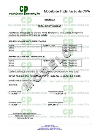 Modelo de Implantação da CIPA

                                              MODELO 5


                                 EDITAL DE DIVULGAÇÃO


Aos Data da divulgação, na Empresa Nome da Empresa, nesta Cidade, divulgamos o
resultado da eleição da CIPA ano da eleição:


REPRESENTANTES DOS EMPREGADOS

Nome                                        Qtde VOTOS                           Titular / Suplente
Nome                                                                             Titular / Suplente
Nome                                                                             Titular / Suplente


REPRESENTANTES DO EMPREGADOR

Nome                                        Qtde VOTOS                           Titular / Suplente
Nome                                                                             Titular / Suplente
Nome                                                                             Titular / Suplente


LEMBRAMOS QUE O CURSO DE FORMAÇÃO DE CIPEIROS SERÁ NOS DIAS:

DATAS DOS CURSOS, DAS HORA INÍCIO ÀS HORA FIM NA LOCAL DO CURSO.

A PRESENÇA É OBRIGATÓRIA.

CIENTES:


Nome do titular                                     Nome do suplente
TITULAR                                                    SUPLENTE



Nome do titular                                     Nome do suplente
TITULAR                                             SUPLENTE



     Assinatura do Responsável
       Nome do responsável
         Nome da Empresa


                                                www.cpsol.com.br
                                        (11) 3452-2226 ou (11) 9947-1024
                                    cpsol@uol.com.br ou rpalasio@uol.com.br
                                 Caixa Postal 65100 São Paulo – SP – 01318.970
 