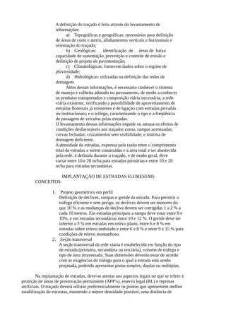 A definição do traçado é feita através do levantamento de 
informações: 
a) Topográficas e geográficas: necessárias para definição 
de áreas de corte e aterro, alinhamentos verticais e horizontais e 
orientação do traçado; 
b) Geológicas: identificação de áreas de baixa 
capacidade de sustentação, prevenção e controle de erosão e 
definição de projeto de pavimentação; 
c) Climatológicas: fornecem dados sobre o regime de 
pluviosidade; 
d) Hidrológicas: utilizadas na definição das redes de 
drenagem. 
Além dessas informações, é necessário conhecer o sistema 
de manejo e colheita adotado no povoamento, de modo a conhecer 
os produtos transportados e composição viária necessária; a rede 
viária existente, verificando a possibilidade de aproveitamento de 
estradas florestais já existentes e de ligação com estradas privadas 
ou institucionais; e o tráfego, caracterizando o tipo e a freqüência 
de passagem de veículos pelas estradas. 
O levantamento dessas informações impede ou atenua os efeitos de 
condições desfavoráveis aos traçados como, rampas acentuadas; 
curvas fechadas; cruzamentos sem visibilidade; e sistema de 
drenagem deficiente. 
A densidade de estradas, expressa pela razão entre o comprimento 
total de estradas a serem construídas e a área total a ser abastecida 
pela rede, é definida durante o traçado, e de modo geral, deve 
variar entre 10 e 20 m/ha para estradas primárias e entre 10 e 20 
m/ha para estradas secundárias. 
IMPLANTAÇÃO DE ESTRADAS FLORESTAIS 
CONCEITOS: 
1. Projeto geométrico em perfil 
Definição de declives, rampas e greide da estrada. Para permitir o 
tráfego eficiente e sem perigo, os declives devem ser menores do 
que 10 % e as mudanças de declive devem ser corrigidas 1 a 2 % a 
cada 10 metros. Em estradas principais a rampa deve estar entre 8 e 
10%, e em estradas secundárias entre 10 e 12 %. O greide deve ser 
inferior a 5 % em estradas em relevo plano, entre 6 e 8 % em 
estradas sobre relevo ondulado e entre 6 e 8 % e entre 9 e 15 % para 
condições de relevo montanhoso. 
2. Seção transversal 
A seção transversal da rede viária é estabelecida em função do tipo 
de estrada (primária, secundária ou terciária), volume de tráfego e 
tipo de área atravessada. Suas dimensões deverão estar de acordo 
com as exigências do tráfego para o qual a estrada está sendo 
projetada, podendo apresentar pistas simples, duplas ou múltiplas. 
Na implantação de estradas, deve-se atentar aos aspectos legais no que se refere à 
proteção de áreas de preservação permanente (APP’s), reserva legal (RL) e represas 
artificiais. O traçado deverá utilizar preferencialmente os pontos que apresentem melhor 
estabilização de encostas, mantendo a menor densidade possível, uma distância de 
 