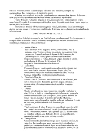 extração economicamente viável e largura suficiente para atender a passagem ou 
cruzamento de duas composições de transporte sendo: 
Consiste na remoção da vegetação, quando existente, demarcação e abertura de faixas e 
formação do leito, realizada com auxílio de tratores de esteira ou equivalentes. 
Trator de esteira realizando limpeza da área, estaqueamento e implantação do projeto 
geométrico. Execução de terraplanagem, definição e ajuste do greide, controle de cotas e largura, e 
realização do acabamento. 
Implantação de infra-estrutura construção de valetas, camalhões, canais de infiltração, 
drenos, bueiros, pontes, revestimentos, estabilização de cortes e aterros, bem como demais obras de 
infra-estrutura. 
OBRAS DE INFRA-ESTRUTURA 
As obras de infra-estrutura têm por finalidade assegurar boas condições de segurança e 
trafegabilidade as estradas. Abaixo estão descrita as principais obras de infra-estrutura 
encontradas associadas às estradas florestais: 
1. Valetas Abertas 
Vala lateral que escoa a água da estrada, conduzindo-a para as 
saídas de água. Tem um custo de implantação baixo, proporciona 
escoamento de grande volume de água e de fácil manutenção 
(desobstrução das valas), apesar de onerosa em virtude da 
frequência com que se realiza. Possuem largura mínima de 50 cm, 
profundidade de 20 cm e declividade de 3 %. 
Disposição de valetas em estradas florestais 
2. Camalhões 
Pequenas elevações construídas transversalmente às estradas, que 
tem como função obstruir a água oriunda de precipitações, 
diminuindo a velocidade de seu escoamento de forma eficaz e 
barata, e mitigando a erosão em estradas florestais. 
3. Canal de infiltração 
Abertura lateral, construída transversalmente as valas laterais, em 
um ou nos dois lados da estrada, que retira a água antes que a 
mesma atinja velocidades capazes de desencadear processos 
erosivos. 
4. Drenos 
Usados lateralmente ou transversalmente à estrada, visa baixar o 
nível do lençol freático, evitando possíveis deformações na estrada. 
Podem ser construídos com brita grossa, areia grossa, resíduos de 
telhas e tijolos, manilhas de cimento perfuradas e bambus, e 
preenchidos com aglomerados, manilha perfurada ou bambu. O custo 
de implantação é elevado e de difícil manutenção. 
5. Bueiros 
Túnel compostos de tubos de concreto com diâmetro superior a 60 
cm, colocados transversalmente à estrada, junto às valetas laterais, 
com a finalidade de permitir a passagem de água. As extremidades 
de entrada e saída de água do bueiro devem ser revestidas com 
pedras e/ou madeiras, de modo a conter a erosão. 
6. Desaguadores 
Canais construídos de madeiras roliças ou de madeiras serradas, na 
superfície das estradas, que tem o mesmo objetivo dos bueiros, 
porém para menores volumes de água. Normalmente são colocadas 
paralelamente duas toras no mesmo nível do leito da estrada, de tal 
 