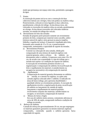 modo que permaneça um espaço entre elas, permitindo a passagem 
da água. 
7. Pontes 
A construção de pontes inicia-se com a construção de duas 
cabeceiras laterais aos córregos, feita com pedras ou madeira roliça. 
Posteriormente, colocam-se toras ligando as duas cabeceiras, 
paralelamente a direção de tráfego. Acima dessas toras, são 
colocados os travessões de madeira roliça ou serrada, paralelamente 
ao córrego. Acima desses travessões são colocadas madeiras 
serradas, no sentido de tráfego dos veículo. 
8. Revestimento do leito das estradas 
Estradas de pequeno porte possuem somente um revestimento 
primário do leito, composto por material como cascalho, saibro 
(mistura natural de argila e areia grossa) ou piçarra (argilito, 
folhelho e regolito de rochas). O material é espalhado pelo leito, 
formando uma camada de 15 a 25 cm, e posteriormente 
compactado, aumentando a capacidade de suporte da estradas. 
a) Revestimento Primário 
Consiste na colocação de uma camada, obtida pela 
compactação de uma mistura de material argiloso com 
material granular, sobre o reforço do subleito ou 
diretamente sobre o subleito. A espessura varia entre 10 e 20 
cm, de acordo com a quantidade e o tipo de tráfego que a 
estrada está sujeita e as condições de suporte do subleito. 
A execução do revestimento primário envolve a a) 
regularização e compactação do subleito; b) escarificação do 
leito e espalhamento do material; c) umedecimento ou 
secagem (se necessário) e d) compactação do material. 
b) Agulhamento 
Compactação do material granular diretamente no subleito 
da estrada, se o mesmo for argiloso, ou sobre uma 
camada argilosa colocada sobre o subleito. É indicado em 
áreas de baixo tráfego, pois apresenta durabilidade e 
qualidade inferior ao revestimento primário. A execução do 
agulhamento envolve a regularização da pista; escarificação 
do subleito ou lançamento de camada de argila; 
lançamento e espalhamento do material granular; 
revolvimento conjunto dos materiais; umedecimento ou 
secagem, se necessário; compactação do material 
c) Mistura de Areia e Argila 
Em caso de subleito muito arenoso, comumente adiciona-se 
cerca de 30% de argila, assegurando melhores condições de 
tráfego na estrada. 
9. Reforço do Subleito 
Camada de reforço de aproximadamente 20 cm, em que empregam-se 
materiais granulares grosseiros ou mesmo materiais argilosos 
compactados, construída quando o subleito apresenta baixa 
capacidade de suporte. 
 