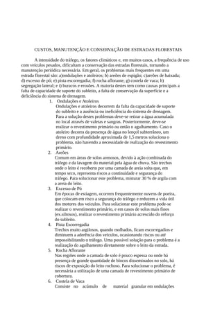 CUSTOS, MANUTENÇÃO E CONSERVAÇÃO DE ESTRADAS FLORESTAIS 
A intensidade do tráfego, os fatores climáticos e, em muitos casos, a frequência de uso 
com veículos pesados, dificultam a conservação das estradas florestais, tornando a 
manutenção periódica necessária. Em geral, os problemas mais frequentes em uma 
estrada florestal são: a)ondulações e atoleiros; b) areões de espigão; c)areões de baixada; 
d) excesso de pó; e) pista escorregadia; f) rocha aflorante; g) costela de vaca; h) 
segregação lateral; e i) buracos e erosões. A maioria destes tem como causas principais a 
falta de capacidade de suporte do subleito, a falta de conservação da superfície e a 
deficiência do sistema de drenagem. 
1. Ondulações e Atoleiros 
Ondulações e atoleiros decorrem da falta da capacidade de suporte 
do subleito e a ausência ou ineficiência do sistema de drenagem. 
Para a solução destes problemas deve-se retirar a água acumulada 
no local através de valetas e sangras. Posteriormente, deve-se 
realizar o revestimento primário ou então o agulhamento. Caso o 
atoleiro decorra da presença de água no lençol subterrâneo, um 
dreno com profundidade aproximada de 1,5 metros soluciona o 
problema, não havendo a necessidade de realização do revestimento 
primário. 
2. Areões 
Comum em áreas de solos arenosos, devido à ação combinada do 
tráfego e da lavagem do material pela água de chuva. São trechos 
onde o leito é recoberto por uma camada de areia solta que, em 
tempo seco, representa riscos a continuidade e segurança do 
tráfego. Para solucionar este problema, misturar 30 % de argila com 
a areia do leito. 
3. Excesso de Pó 
Em épocas de estiagem, ocorrem frequentemente nuvens de poeira, 
que colocam em risco a segurança do tráfego e reduzem a vida útil 
dos motores dos veículos. Para solucionar este problema pode-se 
realizar o revestimento primário, e em casos de solos mais finos 
(ex.siltosos), realizar o revestimento primário acrescido do reforço 
do subleito. 
4. Pista Escorregadia 
Trechos muito argilosos, quando molhados, ficam escorregadios e 
diminuem a aderência dos veículos, ocasionando riscos ou até 
impossibilitando o tráfego. Uma possível solução para o problema é a 
realização do agulhamento diretamente sobre o leito da estrada. 
5. Rocha Aflorante 
Nas regiões onde a camada de solo é pouco espessa ou onde há 
presença de grande quantidade de blocos disseminados no solo, há 
riscos de exposição do leito rochoso. Para solucionar o problema, é 
necessária a utilização de uma camada de revestimento primário de 
cobertura. 
6. Costela de Vaca 
Consiste no acúmulo de material granular em ondulações 
 