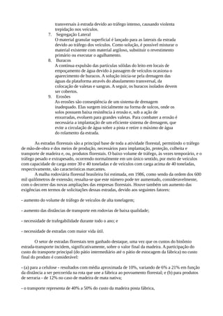 transversais à estrada devido ao tráfego intenso, causando violenta 
trepidação nos veículos. 
7. Segregação Lateral 
O material granular superficial é lançado para as laterais da estrada 
devido ao tráfego dos veículos. Como solução, é possível misturar o 
material existente com material argiloso, substituir o revestimento 
primário ou executar o agulhamento. 
8. Buracos 
A contínua expulsão das partículas sólidas do leito em locais de 
empoçamento de água devido à passagem de veículos ocasiona o 
aparecimento de buracos. A solução inicia-se pela drenagem das 
águas da plataforma através do abaulamento transversal, da 
colocação de valetas e sangras. A seguir, os buracos isolados devem 
ser cobertos. 
9. Erosões 
As erosões são conseqüência de um sistema de drenagem 
inadequado. Elas surgem inicialmente na forma de sulcos, onde os 
solos possuem baixa resistência à erosão e, sob a ação de 
enxurradas, evoluem para grandes valetas. Para combater a erosão é 
necessária a implantação de um eficiente sistema de drenagem, que 
evite a circulação de água sobre a pista e retire o máximo de água 
do rolamento da estrada. 
As estradas florestais são a principal base de toda a atividade florestal, permitindo o tráfego 
de mão-de-obra e dos meios de produção, necessários para implantação, proteção, colheita e 
transporte de madeira e, ou, produtos florestais. O baixo volume de tráfego, às vezes temporário, e o 
tráfego pesado e extrapesado, ocorrendo normalmente em um único sentido, por meio de veículos 
com capacidade de carga entre 30 e 40 toneladas e de veículos com carga acima de 40 toneladas, 
respectivamente, são características marcantes. 
A malha rodoviária florestal brasileira foi estimada, em 1986, como sendo da ordem dos 600 
mil quilômetros de extensão; ressalta-se que este número pode ter aumentado, consideravelmente, 
com o decorrer das novas ampliações das empresas florestais. Houve também um aumento das 
exigências em termos de solicitações dessas estradas, devido aos seguintes fatores: 
- aumento do volume de tráfego de veículos de alta tonelagem; 
- aumento das distâncias de transporte em rodovias de baixa qualidade; 
- necessidade de trafegabilidade durante todo o ano; e 
- necessidade de estradas com maior vida útil. 
O setor de estradas florestais tem ganhado destaque, uma vez que os custos do binômio 
estrada-transporte incidem, significativamente, sobre o valor final da madeira. A participação do 
custo do transporte principal (do pátio intermediário até o pátio de estocagem da fábrica) no custo 
final do produto é considerável: 
- (a) para a celulose - resultados com média aproximada de 10%, variando de 6% a 21% em função 
da distância a ser percorrida na rota que une a fábrica ao povoamento florestal; e (b) para produtos 
de serraria - de 12% no caso de madeira de mata nativa; 
- o transporte representa de 40% a 50% do custo da madeira posta fábrica, 
 