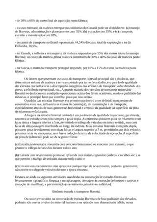 - de 38% a 66% do custo final de aquisição posto fábrica; 
- o custo estimado da madeira entregue nas indústrias do Canadá pode ser dividido em: (a) manejo 
de florestas, administração e planejamento com 35%; (b) extração com 35%; e (c) transporte, 
estradas e manutenção com 30%; 
- os custos de transporte no Brasil representam 44,54% do custo total de exploração e na da 
Finlândia, 38,5%; 
- no Canadá, a colheita e o transporte da madeira respondem por 55% dos custos totais do manejo 
florestal; os custos da matéria-prima madeira constituem de 30% a 40% do custo da madeira posta 
fábrica ; 
- na Suécia, o custo do transporte principal responde, por 10% a 15% do custo da madeira posta 
fábrica. 
Os fatores que governam os custos do transporte florestal principal são a distância, que 
determina o volume de madeira a ser transportado por turno de trabalho, e o padrão de qualidade 
das estradas que influencia o desempenho energético dos veículos de transporte, a durabilidade dos 
pneus, a eficiência operacional, etc.. A grande maioria dos veículos de transporte rodoviário 
florestal se deslocam em condições operacionais acima dos níveis aceitáveis, sendo a qualidade das 
rodovias, o principal fator que contribui para que isso ocorra. 
O padrão das estradas florestais é o primeiro parâmetro a ser definido num projeto de 
construtivo visto que, influencia os custos de construção, de manutenção e de transporte, 
especialmente através de suas geometrias horizontal e vertical, da qualidade da superfície da pista 
de rolamento e da largura. 
A largura da estrada florestal também é um parâmetro de qualidade importante, geralmente, 
encontra-se estradas com pista simples e pista dupla. As primeiras possuem pista de rolamento com 
faixa única e largura inferior a 5 m, permitindo o tráfego de veículos em único sentido, mas com 
faixa de ultrapassagem distribuída ao longo da rodovia. Já as estradas florestais com pista dupla, 
possuem pista de rolamento com duas faixas e largura superior a 7 m, permitindo que dois veículos 
possam cruzar ou ultrapassar, sem haver redução drástica da velocidade de operação. A superfície 
da pista de rolamento pode ser da seguinte forma: 
(a) Estrada pavimentada: revestida com concreto betuminoso ou concreto com cimento, o que 
permite o tráfego de veículos durante todo o ano; 
(b) Estrada com revestimento primário: revestida com material granular (saibros, cascalhos etc.), o 
que permite o tráfego de veículos durante todo o ano; e 
(c) Estrada sem revestimento: não apresenta qualquer tipo de revestimento, portanto, geralmente, 
não ocorre o tráfego de veículos durante a época chuvosa. 
Destaca-se ainda as seguintes atividades envolvidas na construção de estradas florestais: 
levantamento topográfico; limpeza e terraplanagem; drenagem (construção de bueiros e sarjetas e 
alocação de manilhas); e pavimentação (revestimento primário ou asfáltico). 
Binômio estrada x transporte florestal 
Os custos envolvidos na construção de estradas florestais de boa qualidade são elevados, 
podendo não onerar o valor do material lenhoso a ser retirado num determinado talhão, numa 
 