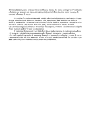 determinada época, razão pela qual não se justifica na maioria dos casos, empregar-se revestimentos 
asfálticos, que garantem um maior desempenho do transporte florestal, com menor consumo de 
combustível e gasto de pneus. 
As estradas florestais na sua grande maioria, são constituídas por um revestimento primário, 
ou seja, uma camada de base sobre o subleito. Esse revestimento pode ser feito com o uso de 
materiais nobres como cascalhos e saibros ou com o uso de materiais alternativos como os resíduos 
industriais (lama de cal e escórias de aciaria, p.ex.). Esses últimos estão em fase de testes. 
Obviamente os impactos ambientais decorrentes desse tipo de pavimento e a distância de transporte 
desses materiais podem vir a ser condicionantes. 
O custo total do transporte rodoviário florestal, se traduz na soma do custo operacional dos 
veículos e do custo da infra-estrutura das estradas florestais (construção e manutenção). A 
velocidade média dos veículos de transporte florestal, o consumo de combustível, o gasto de pneus, 
e a manutenção dos veículos, podem ser influenciados pelo padrão de qualidade das estradas, o que 
pode contribuir para o aumento dos custos de transporte florestal. 
 