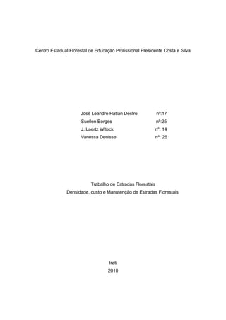 Centro Estadual Florestal de Educação Profissional Presidente Costa e Silva 
José Leandro Hatlan Destro nº:17 
Suellen Borges nº:25 
J. Laertz Witeck nº: 14 
Vanessa Denisse nº: 26 
Trabalho de Estradas Florestais 
Densidade, custo e Manutenção de Estradas Florestais 
Irati 
2010 
 
