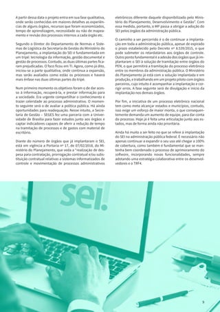 9
A partir dessa data o projeto entra em sua fase qualitativa,
onde serão conhecidas em maiores detalhes as experiên-
cias de alguns órgãos, recursos que foram economizados,
tempo de aprendizagem, necessidade ou não de mapea-
mento e revisão dos processos internos a cada órgão etc.
Segundo o Diretor do Departamento de Normas e Siste-
mas de Logística da Secretaria de Gestão do Ministério do
Planejamento, a implantação do SEI é fundamentada em
um tripé: tecnologia da informação, gestão documental e
gestão de processos. Contudo, as duas últimas partes fica-
ram prejudicadas. O foco ficou em TI. Agora, como já dito,
iniciou-se a parte qualitativa, onde continua a expansão,
mas serão avaliados como estão os processos e haverá
mais ênfase nas duas últimas partes do tripé.
Num primeiro momento os objetivos foram o de dar aces-
so à informação, recuperá-la, e prestar informação para
a sociedade. Era urgente compartilhar o conhecimento e
trazer celeridade ao processo administrativo. O momen-
to seguinte será o de avaliar a política pública. Há ainda
oportunidades para readequação. Nesse intuito, a Secre-
taria de Gestão – SEGES fez uma parceria com a Univer-
sidade de Brasília para fazer estudos junto aos órgãos e
captar indicadores capazes de aferir a redução de tempo
na tramitação de processos e de gastos com material de
escritório.
Diante do número de órgãos que já implantaram o SEI,
está em vigência a Portaria nº 17, de 07/02/2018, do Mi-
nistério do Planejamento, que veda a “realização de des-
pesa para contratação, prorrogação contratual e/ou subs-
tituição contratual relativas a sistemas informatizados de
controle e movimentação de processos administrativos
eletrônicos diferente daquele disponibilizado pelo Minis-
tério do Planejamento, Desenvolvimento e Gestão”. Com
essa medida, portanto, o MP passa a obrigar a adoção do
SEI pelos órgãos da administração pública.
O caminho a ser percorrido é o de continuar a implanta-
ção em toda a administração pública, apesar de expirado
o prazo estabelecido pelo Decreto nº 8.539/2015, o que
pode submeter os retardatários aos órgãos de controle.
Outro ponto fundamental é a adesão dos órgãos que já im-
plantaram o SEI à solução de tramitação entre órgãos do
PEN, o que permitirá a tramitação do processo eletrônico
entre os membros da administração pública. O Ministério
do Planejamento já está com a solução implantada e em
produção, e trabalhando em um projeto piloto com órgãos
parceiros, cujo intuito é acompanhar a implantação e cor-
rigir erros. A fase seguinte será de divulgação e início da
implantação nos demais órgãos.
Por fim, a iniciativa de um processo eletrônico nacional
tem como meta alcançar estados e municípios, contudo,
isso exige um esforço de maior monta, o que consequen-
temente demanda um aumento de equipe, para dar conta
do processo. Hoje já é feita uma articulação junto aos es-
tados, mas de forma ainda não prioritária.
Ainda há muito a ser feito no que se refere à implantação
do SEI na administração pública federal. É necessário não
apenas continuar a expandir o seu uso até chegar a 100%
de cobertura, como também é fundamental que se man-
tenha bem coordenado o processo de aprimoramento do
software, incorporando novas funcionalidades, sempre
adotando uma estratégia colaborativa entre os desenvol-
vedores e o TRF4.
9
 