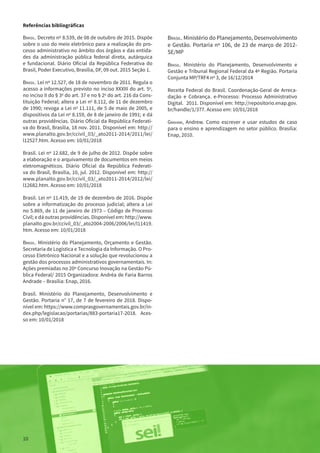 10
Brasil. Ministério do Planejamento, Desenvolvimento
e Gestão. Portaria nº 106, de 23 de março de 2012-
SE/MP
Brasil. Ministério do Planejamento, Desenvolvimento e
Gestão e Tribunal Regional Federal da 4ª Região. Portaria
Conjunta MP/TRF4 nº 3, de 16/12/2014
Receita Federal do Brasil. Coordenação-Geral de Arreca-
dação e Cobrança. e-Processo: Processo Administrativo
Digital. 2011. Disponível em: http://repositorio.enap.gov.
br/handle/1/377. Acesso em: 10/01/2018
Graham, Andrew. Como escrever e usar estudos de caso
para o ensino e aprendizagem no setor público. Brasília:
Enap, 2010.
Referências bibliográficas
Brasil. Decreto nº 8.539, de 08 de outubro de 2015. Dispõe
sobre o uso do meio eletrônico para a realização do pro-
cesso administrativo no âmbito dos órgãos e das entida-
des da administração pública federal direta, autárquica
e fundacional. Diário Oficial da República Federativa do
Brasil, Poder Executivo, Brasília, DF, 09 out. 2015 Seção 1.
Brasil. Lei nº 12.527, de 18 de novembro de 2011. Regula o
acesso a informações previsto no inciso XXXIII do art. 5o
,
no inciso II do § 3o
 do art. 37 e no § 2o
 do art. 216 da Cons-
tituição Federal; altera a Lei no
 8.112, de 11 de dezembro
de 1990; revoga a Lei no
 11.111, de 5 de maio de 2005, e
dispositivos da Lei no
 8.159, de 8 de janeiro de 1991; e dá
outras providências. Diário Oficial da República Federati-
va do Brasil, Brasília, 18 nov. 2011. Disponível em: http://
www.planalto.gov.br/ccivil_03/_ato2011-2014/2011/lei/
l12527.htm. Acesso em: 10/01/2018
Brasil. Lei nº 12.682, de 9 de julho de 2012. Dispõe sobre
a elaboração e o arquivamento de documentos em meios
eletromagnéticos. Diário Oficial da República Federati-
va do Brasil, Brasília, 10, jul. 2012. Disponível em: http://
www.planalto.gov.br/ccivil_03/_ato2011-2014/2012/lei/
l12682.htm. Acesso em: 10/01/2018
Brasil. Lei nº 11.419, de 19 de dezembro de 2016. Dispõe
sobre a informatização do processo judicial; altera a Lei
no 5.869, de 11 de janeiro de 1973 – Código de Processo
Civil; e dá outras providências. Disponível em: http://www.
planalto.gov.br/ccivil_03/_ato2004-2006/2006/lei/l11419.
htm. Acesso em: 10/01/2018
Brasil. Ministério do Planejamento, Orçamento e Gestão.
Secretaria de Logística e Tecnologia da Informação. O Pro-
cesso Eletrônico Nacional e a solução que revolucionou a
gestão dos processos administrativos governamentais. In:
Ações premiadas no 20º Concurso Inovação na Gestão Pú-
blica Federal/ 2015 Organizadora: Andréa de Faria Barros
Andrade – Brasília: Enap, 2016.
Brasil. Ministério do Planejamento, Desenvolvimento e
Gestão. Portaria n° 17, de 7 de fevereiro de 2018. Dispo-
nível em: https://www.comprasgovernamentais.gov.br/in-
dex.php/legislacao/portarias/883-portaria17-2018. Aces-
so em: 10/01/2018
10
 