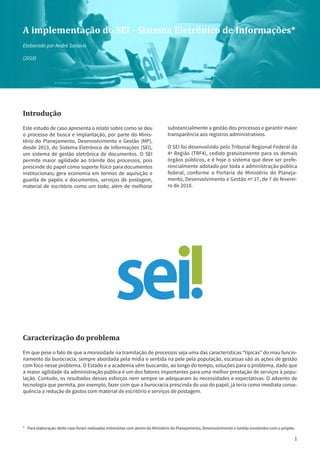 1
A implementação do SEI - Sistema Eletrônico de Informações*
Elaborado por André Saraiva
(2018)
Introdução
Este estudo de caso apresenta o relato sobre como se deu
o processo de busca e implantação, por parte do Minis-
tério do Planejamento, Desenvolvimento e Gestão (MP),
desde 2013, do Sistema Eletrônico de Informações (SEI),
um sistema de gestão eletrônica de documentos. O SEI
permite maior agilidade ao trâmite dos processos, pois
prescinde do papel como suporte físico para documentos
institucionais; gera economia em termos de aquisição e
guarda de papéis e documentos, serviços de postagem,
material de escritório como um todo; além de melhorar
substancialmente a gestão dos processos e garantir maior
transparência aos registros administrativos.
O SEI foi desenvolvido pelo Tribunal Regional Federal da
4ª Região (TRF4), cedido gratuitamente para os demais
órgãos públicos, e é hoje o sistema que deve ser prefe-
rencialmente adotado por toda a administração pública
federal, conforme a Portaria do Ministério do Planeja-
mento, Desenvolvimento e Gestão nº 17, de 7 de feverei-
ro de 2018.
Caracterização do problema
Em que pese o fato de que a morosidade na tramitação de processos seja uma das características “típicas” do mau funcio-
namento da burocracia, sempre abordada pela mídia e sentida na pele pela população, escassas são as ações de gestão
com foco nesse problema. O Estado e a academia vêm buscando, ao longo do tempo, soluções para o problema, dado que
a maior agilidade da administração pública é um dos fatores importantes para uma melhor prestação de serviços à popu-
lação. Contudo, os resultados desses esforços nem sempre se adequaram às necessidades e expectativas. O advento de
tecnologia que permita, por exemplo, fazer com que a burocracia prescinda do uso do papel, já teria como imediata conse-
quência a redução de gastos com material de escritório e serviços de postagem.
*	 Para elaboração deste caso foram realizadas entrevistas com atores do Ministério do Planejamento, Desenvolvimento e Gestão envolvidos com o projeto.
 