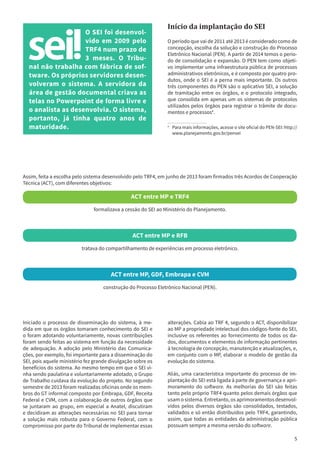 5
O SEI foi desenvol-
vido em 2009 pelo
TRF4 num prazo de
3 meses. O Tribu-
nal não trabalha com fábrica de sof-
tware. Os próprios servidores desen-
volveram o sistema. A servidora da
área de gestão documental criava as
telas no Powerpoint de forma livre e
o analista as desenvolvia. O sistema,
portanto, já tinha quatro anos de
maturidade.
Início da implantação do SEI
O período que vai de 2011 até 2013 é considerado como de
concepção, escolha da solução e construção do Processo
Eletrônico Nacional (PEN). A partir de 2014 temos o perío-
do de consolidação e expansão. O PEN tem como objeti-
vo implementar uma infraestrutura pública de processos
administrativos eletrônicos, e é composto por quatro pro-
dutos, onde o SEI é a perna mais importante. Os outros
três componentes do PEN são o aplicativo SEI, a solução
de tramitação entre os órgãos, e o protocolo integrado,
que consolida em apenas um os sistemas de protocolos
utilizados pelos órgãos para registrar o trâmite de docu-
mentos e processos4
.
4
	 Para mais informações, acesse o site oficial do PEN-SEI: http://
www.planejamento.gov.br/pensei
Assim, feita a escolha pelo sistema desenvolvido pelo TRF4, em junho de 2013 foram firmados três Acordos de Cooperação
Técnica (ACT), com diferentes objetivos:
ACT entre MP e TRF4
formalizava a cessão do SEI ao Ministério do Planejamento.
ACT entre MP e RFB
tratava do compartilhamento de experiências em processo eletrônico.
ACT entre MP, GDF, Embrapa e CVM
construção do Processo Eletrônico Nacional (PEN).
Iniciado o processo de disseminação do sistema, à me-
dida em que os órgãos tomaram conhecimento do SEI e
o foram adotando voluntariamente, novas contribuições
foram sendo feitas ao sistema em função da necessidade
de adequação. A adoção pelo Ministério das Comunica-
ções, por exemplo, foi importante para a disseminação do
SEI, pois aquele ministério fez grande divulgação sobre os
benefícios do sistema. Ao mesmo tempo em que o SEI vi-
nha sendo paulatina e voluntariamente adotado, o Grupo
de Trabalho cuidava da evolução do projeto. No segundo
semestre de 2013 foram realizadas oficinas onde os mem-
bros do GT informal composto por Embrapa, GDF, Receita
Federal e CVM, com a colaboração de outros órgãos que
se juntaram ao grupo, em especial a Anatel, discutiram
e decidiram as alterações necessárias no SEI para tornar
a solução mais robusta para o Governo Federal, com o
compromisso por parte do Tribunal de implementar essas
alterações. Cabia ao TRF 4, segundo o ACT, disponibilizar
ao MP a propriedade intelectual dos códigos-fonte do SEI,
inclusive os referentes ao fornecimento de todos os da-
dos, documentos e elementos de informação pertinentes
à tecnologia de concepção, manutenção e atualizações, e,
em conjunto com o MP, elaborar o modelo de gestão da
evolução do sistema.
Aliás, uma característica importante do processo de im-
plantação do SEI está ligada à parte de governança e apri-
moramento do software. As melhorias do SEI são feitas
tanto pelo próprio TRF4 quanto pelos demais órgãos que
usam o sistema. Entretanto, os aprimoramentos desenvol-
vidos pelos diversos órgãos são consolidados, testados,
validados e só então distribuídos pelo TRF4, garantindo,
assim, que todas as entidades da administração pública
possuam sempre a mesma versão do software.
 