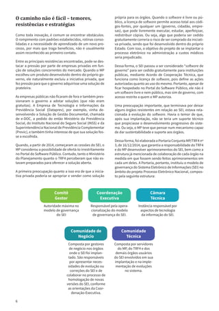 6
própria para os órgãos. Quando o software é livre ou pú-
blico, a licença de software permite acesso total aos códi-
gos-fontes, por qualquer um (governo, cidadão, empre-
sas), que pode livremente executar, estudar, aperfeiçoar,
redistribuir cópias. Ou seja, algo que poderia ser cedido
gratuitamente correria o risco de ser comprado da iniciati-
va privada, sendo que foi desenvolvido dentro do próprio
Estado. Com isso, o objetivo do projeto de se implantar o
processo eletrônico na administração a custos módicos
seria prejudicado.
Dessa forma, o SEI passou a ser considerado “software de
governo” para ser cedido gratuitamente para instituições
públicas, mediante Acordo de Cooperação Técnica, que
funciona como licença de software, pois define as ações
autorizadas quanto ao uso do mesmo. Portanto, apesar de
ficar hospedado no Portal do Software Público, ele não é
um software livre e nem público, mas sim de governo, com
acesso restrito a quem o MP autoriza.
Uma preocupação importante, que terminava por deixar
alguns órgãos resistentes em relação ao SEI, estava rela-
cionada à evolução do software. Havia o temor de que,
após sua implantação, não se teria um suporte técnico
que propiciasse o desenvolvimento progressivo do siste-
ma. Ou seja, o MP teve que pensar num mecanismo capaz
de dar sustentabilidade e suporte aos órgãos.
Dessa forma, foi elaborada a Portaria Conjunta MP/TRF4 nº
3, de 16/12/2014, que garantia a responsabilidade do TRF4
e do MP desenvolver aprimoramentos do SEI, bem como a
estrutura já mencionada de colaboração de cada órgão na
medida em que fossem sendo feitos aprimoramentos em
cada um deles. A Portaria, portanto, instituiu o modelo de
governança do Sistema Eletrônico de Informações (SEI) no
âmbito do projeto Processo Eletrônico Nacional, compos-
to pela seguinte estrutura:
O caminho não é fácil – temores,
resistências e estratégias
Como toda inovação, é comum se encontrar obstáculos.
O rompimento com padrões estabelecidos, rotinas conso-
lidadas e a necessidade de aprendizado de um novo pro-
cesso, por mais que traga benefícios, não é usualmente
assim reconhecido ao primeiro contato.
Entre as principais resistências encontradas, pode-se des-
tacar a pressão por parte de empresas privadas em fun-
ção de soluções concorrentes do mercado. Quando o MP
escolheu um produto desenvolvido dentro do próprio go-
verno, ele naturalmente excluiu a iniciativa privada, que
fez pressão para que o governo adquirisse uma solução de
prateleira.
As empresas públicas não ficaram de fora e também pres-
sionaram o governo a adotar soluções (que não eram
gratuitas). A Empresa de Tecnologia e Informações da
Previdência Social (Dataprev), por exemplo, vinha de-
senvolvendo a Solução de Gestão Documental, chamada
de e-DOC, a pedido do então Ministério da Previdência
Social, do Instituto Nacional do Seguro Social (INSS) e da
Superintendência Nacional de Previdência Complementar
(Previc), e também tinha interesse de que sua solução fos-
se a escolhida.
Quando, a partir de 2014, começaram as cessões do SEI, o
MP considerou a possibilidade de ofertá-lo irrestritamente
no Portal do Software Público. Contudo, tanto o Ministério
do Planejamento quanto o TRF4 perceberam que não es-
tavam preparados para oferecer a solução aberta.
A primeira preocupação quanto a isso era de que a inicia-
tiva privada poderia se apropriar e vender como solução
Comitê
Gestor
Autoridade máxima no
modelo de governança
do SEI
Coordenação
Executiva
Responsável pela opera-
cionalização do modelo
de governança do SEI.
Câmara
Técnica
Instância responsável por
aspectos de tecnologia
da informação do SEI.
Comunidade de
Negócio
Composta por gestores
de negócio nos órgãos
onde o SEI foi implan-
tado. São responsáveis
por apresentar neces-
sidades de evolução ou
correções do SEI e de
colaborar no processo de
homologação de novas
versões do SEI, conforme
as orientações da Coor-
denação-Executiva.
Comunidade
Técnica
Composta por servidores
do MP, do TRF4 e dos
demais órgãos usuários
do SEI envolvidos em sua
implantação e na imple-
mentação de evoluções
no sistema.
 