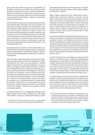 7
Outro ponto de resistência surgiu das universidades, em
função do caminho que já haviam percorrido de solução
de gestão empresarial, em que o processo eletrônico é
apenas uma parte de um todo maior. Em alguns casos a
solução que as Instituições Federais de Ensino entendiam
como necessária fazia também a gestão de patrimônio,
acadêmica e financeira.
O MP percebeu também que era fundamental que fossem
feitas determinadas alterações nas normas vigentes. Era
necessária uma base normativa que considerasse o pro-
cesso eletrônico válido legalmente, pois da mesma forma
que há um rito para o processo em papel, há que se ter
um rito de instrução regulada em processo eletrônico, sob
risco de se incorrer em nulidade processual. Por exemplo,
considerando que todo ato da administração pública tem
que ser motivado, o cancelamento de um documento no
SEI necessita de um termo de cancelamento, o que num
processo em papel equivale ao desentranhamento5
e seu
correspondente termo.
Foi então aprovado o Decreto nº 8.539, de 08/10/2015, que
dispõe sobre o uso do meio eletrônico para a realização do
processo administrativo no âmbito dos órgãos e das enti-
dades da administração pública federal direta, autárquica
e fundacional.
Apesar de toda a regulamentação necessária para estabe-
lecer a governança do processo de implantação e desen-
volvimento do SEI, assim como para garantir a validade
legal dos documentos e processos eletrônicos, no que se
refere à estratégia de disseminação do sistema, o Ministé-
rio do Planejamento tomou a decisão de não publicar ne-
nhuma norma que tornasse o SEI obrigatório. A adesão ao
SEI deveria ser voluntária. Como já existiam outras solu-
ções de processo eletrônico em uso, como os já menciona-
dos e-Processo da Receita Federal e o e-Doc da Dataprev,
que estavam em desenvolvimento, procurou-se preser-
var os pioneiros e, consequentemente, os investimentos
já realizados. Sendo assim, ao mesmo tempo em que se
determinou a adoção do processo eletrônico, permitindo
a escolha da solução, o MP, por sua vez, passou a ofertar
uma solução gratuita.
A atuação colaborativa e a propaganda espontânea que
alguns órgãos faziam quando implantavam o SEI ajuda-
ram bastante e criaram um “efeito demonstração”, que foi
5
	 A retirada de um determinado documento ou qualquer folha
juntada a um processo constitui ato de desentranhamento.
aproveitado pelo Ministério do Planejamento. A cada ACT
firmado, eram realizados eventos e o MP recebia os órgãos
para difundir a iniciativa.
Alguns órgãos adquiriram tanto conhecimento sobre o
software que se tornaram referência, como foi o caso da
Agência Nacional de Telecomunicações (Anatel6
), que ela-
borou uma série de customizações que facilitaram a im-
plantação em diversos órgãos. Afinal, o SEI foi construído
pelo TRF4 seguindo as características do Judiciário. Por-
tanto, os tipos de documentos e processos existentes no
sistema, toda sua lógica e modelo eram próprios do Ju-
diciário. E quem criou a base de referência para o Poder
Executivo foi a Anatel.
O apoio da alta administração foi fundamental para que o
processo de escolha e implantação da solução fosse bem
sucedido. E mesmo com alterações estruturais no Minis-
tério do Planejamento, o projeto sempre esteve nas mãos
de pessoas que participaram de sua concepção. O projeto
estava na Secretaria Executiva do MP. Ele era coordenado
por um assessor e havia uma assessoria de modernização
que trabalhava em conjunto com a então Secretaria de Lo-
gística e Tecnologia da Informação do Ministério do Plane-
jamento (SLTI).
Em abril de 2014, houve uma mudança na estrutura do Mi-
nistério, e entendeu-se que o projeto de implantação do
SEI já poderia ser absorvido em sua totalidade pela SLTI. O
servidor responsável, que vinha coordenando o processo
na SE/MP, foi nomeado Coordenador Geral na SLTI. Quan-
do o mesmo servidor assumiu um novo posto em outro ór-
gão público, quem assumiu a Coordenação Geral foi uma
servidora que sempre esteve na SLTI e que participava da
equipe na implantação do SEI quando este estava na SE.
O momento dessa troca ocorreu na fase de expansão do
projeto, e o fato de sua coordenação ter sido assumida por
quem já vinha colaborando desde o início contribuiu para
que o projeto não fosse interrompido, já que nessa época,
no ano de 2014, apenas o Ministério das Comunicações
tinha implementado o SEI. Sua missão, portanto, era de
expandir e dar continuidade àquilo que foi feito.
6
	 Em entrevista realizada no Ministério do Planejamento com
a responsável pela área que coordena a implantação do SEI
no Governo Federal, foi feito destaque para a contribuição da
Anatel no processo de implantação do SEI. A Agência colabo-
rou e ainda colabora intensamente para aprimorar o software
e adaptá-lo ao contexto dos órgãos do Executivo.
7
 