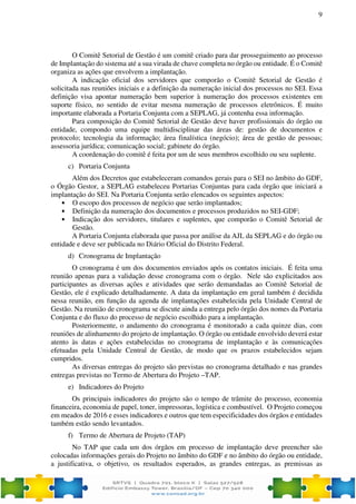 9
O Comitê Setorial de Gestão é um comitê criado para dar prosseguimento ao processo
de Implantação do sistema até a sua virada de chave completa no órgão ou entidade. É o Comitê
organiza as ações que envolvem a implantação.
A indicação oficial dos servidores que comporão o Comitê Setorial de Gestão é
solicitada nas reuniões iniciais e a definição da numeração inicial dos processos no SEI. Essa
definição visa apontar numeração bem superior à numeração dos processos existentes em
suporte físico, no sentido de evitar mesma numeração de processos eletrônicos. É muito
importante elaborada a Portaria Conjunta com a SEPLAG, já contenha essa informação.
Para composição do Comitê Setorial de Gestão deve haver profissionais do órgão ou
entidade, compondo uma equipe multidisciplinar das áreas de: gestão de documentos e
protocolo; tecnologia da informação; área finalística (negócio); área de gestão de pessoas;
assessoria jurídica; comunicação social; gabinete do órgão.
A coordenação do comitê é feita por um de seus membros escolhido ou seu suplente.
c) Portaria Conjunta
Além dos Decretos que estabeleceram comandos gerais para o SEI no âmbito do GDF,
o Órgão Gestor, a SEPLAG estabeleceu Portarias Conjuntas para cada órgão que iniciará a
implantação do SEI. Na Portaria Conjunta serão elencados os seguintes aspectos:
• O escopo dos processos de negócio que serão implantados;
• Definição da numeração dos documentos e processos produzidos no SEI-GDF;
• Indicação dos servidores, titulares e suplentes, que comporão o Comitê Setorial de
Gestão.
A Portaria Conjunta elaborada que passa por análise da AJL da SEPLAG e do órgão ou
entidade e deve ser publicada no Diário Oficial do Distrito Federal.
d) Cronograma de Implantação
O cronograma é um dos documentos enviados após os contatos iniciais. É feita uma
reunião apenas para a validação desse cronograma com o órgão. Nele são explicitados aos
participantes as diversas ações e atividades que serão demandadas ao Comitê Setorial de
Gestão, ele é explicado detalhadamente. A data da implantação em geral também é decidida
nessa reunião, em função da agenda de implantações estabelecida pela Unidade Central de
Gestão. Na reunião de cronograma se discute ainda a entrega pelo órgão dos nomes da Portaria
Conjunta e do fluxo do processo de negócio escolhido para a implantação.
Posteriormente, o andamento do cronograma é monitorado a cada quinze dias, com
reuniões de alinhamento do projeto de implantação. O órgão ou entidade envolvido deverá estar
atento às datas e ações estabelecidas no cronograma de implantação e às comunicações
efetuadas pela Unidade Central de Gestão, de modo que os prazos estabelecidos sejam
cumpridos.
As diversas entregas do projeto são previstas no cronograma detalhado e nas grandes
entregas previstas no Termo de Abertura do Projeto –TAP.
e) Indicadores do Projeto
Os principais indicadores do projeto são o tempo de trâmite do processo, economia
financeira, economia de papel, toner, impressoras, logística e combustível. O Projeto começou
em meados de 2016 e esses indicadores e outros que tem especificidades dos órgãos e entidades
também estão sendo levantados.
f) Termo de Abertura de Projeto (TAP)
No TAP que cada um dos órgãos em processo de implantação deve preencher são
colocadas informações gerais do Projeto no âmbito do GDF e no âmbito do órgão ou entidade,
a justificativa, o objetivo, os resultados esperados, as grandes entregas, as premissas as
 
