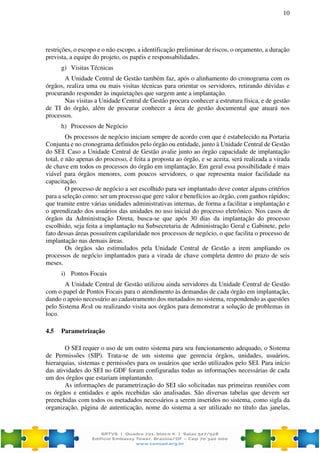 10
restrições, o escopo e o não escopo, a identificação preliminar de riscos, o orçamento, a duração
prevista, a equipe do projeto, os papéis e responsabilidades.
g) Visitas Técnicas
A Unidade Central de Gestão também faz, após o alinhamento do cronograma com os
órgãos, realiza uma ou mais visitas técnicas para orientar os servidores, retirando dúvidas e
procurando responder às inquietações que surgem ante a implantação.
Nas visitas a Unidade Central de Gestão procura conhecer a estrutura física, e de gestão
de TI do órgão, além de procurar conhecer a área de gestão documental que atuará nos
processos.
h) Processos de Negócio
Os processos de negócio iniciam sempre de acordo com que é estabelecido na Portaria
Conjunta e no cronograma definidos pelo órgão ou entidade, junto à Unidade Central de Gestão
do SEI. Caso a Unidade Central de Gestão avalie junto ao órgão capacidade de implantação
total, e não apenas do processo, é feita a proposta ao órgão, e se aceita, será realizada a virada
de chave em todos os processos do órgão em implantação. Em geral essa possibilidade é mais
viável para órgãos menores, com poucos servidores, o que representa maior facilidade na
capacitação.
O processo de negócio a ser escolhido para ser implantado deve conter alguns critérios
para a seleção como: ser um processo que gere valor e benefícios ao órgão, com ganhos rápidos;
que tramite entre várias unidades administrativas internas, de forma a facilitar a implantação e
o aprendizado dos usuários das unidades no uso inicial do processo eletrônico. Nos casos de
órgãos da Administração Direta, busca-se que após 30 dias da implantação do processo
escolhido, seja feita a implantação na Subsecretaria de Administração Geral e Gabinete, pelo
fato dessas áreas possuírem capilaridade nos processos de negócio, o que facilita o processo de
implantação nas demais áreas.
Os órgãos são estimulados pela Unidade Central de Gestão a irem ampliando os
processos de negócio implantados para a virada de chave completa dentro do prazo de seis
meses.
i) Pontos Focais
A Unidade Central de Gestão utilizou ainda servidores da Unidade Central de Gestão
com o papel de Pontos Focais para o atendimento às demandas de cada órgão em implantação,
dando o apoio necessário ao cadastramento dos metadados no sistema, respondendo as questões
pelo Sistema Resk ou realizando visita aos órgãos para demonstrar a solução de problemas in
loco.
4.5 Parametrização
O SEI requer o uso de um outro sistema para seu funcionamento adequado, o Sistema
de Permissões (SIP). Trata-se de um sistema que gerencia órgãos, unidades, usuários,
hierarquias, sistemas e permissões para os usuários que serão utilizados pelo SEI. Para início
das atividades do SEI no GDF foram configuradas todas as informações necessárias de cada
um dos órgãos que estariam implantando.
As informações de parametrização do SEI são solicitadas nas primeiras reuniões com
os órgãos e entidades e após recebidas são analisadas. São diversas tabelas que devem ser
preenchidas com todos os metadados necessários a serem inseridos no sistema, como sigla da
organização, página de autenticação, nome do sistema a ser utilizado no título das janelas,
 