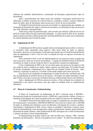 11
endereço das unidades administrativas, estruturação da hierarquia organizacional, tipos de
documentos.
Após o preenchimento dos dados gerais das unidades e hierarquia institucional são
elaboradas as tabelas essenciais do sistema relativas a unidades, usuários, assuntos, hipóteses
legais de sigilo, tipos de documento, tipos de processo e níveis de acesso permitido.
A Unidade Central de Gestão assessora aos Comitês no cadastramento das unidades, na
montagem da hierarquia dos órgãos, inclusão de assinaturas, e na definição de tipos de processo
que serão utilizados e parametrizados.
Ainda nessa etapa de parametrização, cada servidor que utilizará o SEI deverá ter seu
perfil de usuário SEI associado à permissão adequada. A carga inicial no SEI, dá aos usuários
apenas a permissão básica. Outras permissões são disponibilizadas de acordo com as atribuições
do usuário definidas pelo Comitê do órgão.
4.6 Implantação do SEI
A implantação do SEI acontece quando tudo já está preparado para receber o sistema e
os servidores estão capacitados para operá-lo. Após testes finais de todos os aspectos
necessários, descritos no cronograma. É realizada uma reunião com o Comitê Setorial de Gestão
antes da implantação e feito o chek list com a avaliação de todos os aspectos envolvidos na
implantação.
Nesse momento é feito o teste da implementação do novo processo junto à equipe que
atua no processo, antes de ser posto em produção. A equipe da Unidade Central de Gestão dá
assistência ao órgão no dia da virada de chave e nas primeiras semanas da implantação.
Como a implantação do SEI se dá, em sua maior parte, por processos de negócio e não
por virada de chave completa nos órgãos, alguns aspectos são observados. O Comitê Setorial
de Gestão acompanha a implantação sob a supervisão da Unidade Central de Gestão. Após
sentirem a segurança no processo, o Comitê vai buscando ampliar para outros processos.
Esse processo de ampliação da implantação no órgão deverá estar concluído após 180
dias da implantação do primeiro processo de negócio. Os órgãos são ainda orientados a entrar
após 30 dias com todos os processos da Subsecretaria de Administração Geral e dos Gabinetes.
Após a implantação do SEI nos processos iniciais, é feita avaliação dos resultados da
implantação e dos ajustes necessários, para que órgão ou entidade torne-se completamente
eletrônico.
4.7 Plano de Comunicação e Endomarketing
O Plano de Comunicação da Implantação do SEI é realizado junto à SECOM –
Secretaria de Estado de Comunicação Social e a SEPLAG, a qual articula e define a forma e o
momento da divulgação de eventos do projeto junto aos órgãos em processo de implantação.
A Unidade Central de Gestão define junto ao órgão o cronograma de execução do Plano
de Comunicação e encaminha à ASCOM da SEPLAG. Esta entra em contato com a ASCOM
do órgão ou entidade para definições acerca da liberação e divulgação dos eventos e matérias
relacionados à implantação do SEI. Assim o órgão ou entidade é autorizado a realizar várias
ações de endomarketing, como divulgar pelos espaços institucionais, intranet, painel eletrônico
da portaria do prédio, banners, vídeo institucional do SEI, mensagens nos e-mails institucionais
e cartazes em todos os locais disponibilizados.
O endomarketing do projeto utilizou um vídeo do SEI com o Slogan: “SEI – Sistema
Eletrônico de Informações – Seu dia a dia ganha um novo aliado”. O vídeo fora utilizado para
 