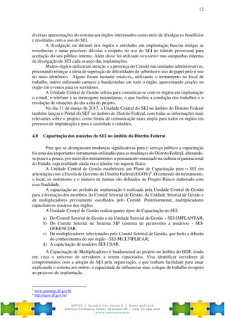 12
diversas apresentações do sistema aos órgãos interessados como meio de divulgar os benefícios
e resultados com o uso do SEI.
A divulgação na intranet dos órgãos e entidades em implantação buscou mitigar as
resistências e sanar possíveis dúvidas a respeito do uso do SEI no trâmite processual para
aceitação do seu público interno. Além disso foi utilizado newsletter nas campanhas internas
de divulgação do SEI cada avanço das implantações.
Muitos órgãos utilizaram atenção e a presença do Comitê nas unidades administrativas,
procurando reforçar a ideia de superação de dificuldades de substituir o uso do papel pelo o uso
do meio eletrônico. Alguns foram bastante criativos, utilizando o treinamento no local de
trabalho, outros utilizando cartazes e bandeirinhas em todo o órgão, apresentando gingles no
órgão em eventos para os servidores.
A Unidade Central de Gestão utiliza para comunicar-se com os órgãos em implantação
o e-mail, o telefone e as mensagens instantâneas, o que facilita a condução dos trabalhos e a
resolução de situações do dia a dia do projeto.
No dia 31 de março de 2017, a Unidade Central do SEI no âmbito do Distrito Federal
também lançou o Portal do SEI7
no âmbito do Distrito Federal, com todas as informações mais
relevantes sobre o projeto, como forma de comunicação mais ampla para todos os órgãos em
processo de implantação e para a sociedade e cidadãos.
4.8 Capacitação dos usuários do SEI no âmbito do Distrito Federal
Para que se alcançassem mudanças significativas para o serviço público a capacitação
foi uma das importantes ferramentas utilizadas para as mudanças do Distrito Federal, alterando-
se pouco a pouco, por meio dos treinamentos o pensamento enraizado na cultura organizacional
do Estado, cuja realidade ainda era o trâmite em suporte físico.
A Unidade Central de Gestão estabeleceu um Plano de Capacitação para o SEI em
articulação com a Escola de Governo do Distrito Federal (EGOV)8
. O conteúdo do treinamento,
o local, os instrutores e o número de turmas são definidos no Projeto Básico elaborado com
essa finalidade.
A capacitação no período de implantação é realizada pela Unidade Central de Gestão
para a formação dos membros do Comitê Setorial de Gestão, da Unidade Setorial de Gestão e
de multiplicadores previamente escolhidos pelo Comitê. Posteriormente, multiplicadores
capacitam os usuários dos órgãos.
A Unidade Central de Gestão realiza quatro tipos de Capacitação no SEI:
a) Do Comitê Setorial de Gestão e da Unidade Setorial de Gestão – SEI-IMPLANTAR;
b) Do Comitê Setorial no Sistema SIP (sistema de permissões a usuários) - SEI-
GERENCIAR;
c) De multiplicadores selecionados pelo Comitê Setorial de Gestão, que farão a difusão
do conhecimento do seu órgão - SEI-MULTIPLICAR;
d) A capacitação de usuários SEI-USAR.
A Capacitação de Multiplicadores é fundamental ao projeto no âmbito do GDF, tendo
em vista o universo de servidores a serem capacitados. Visa identificar servidores já
comprometidos com a adoção do SEI pela organização, e que tenham facilidade para atuar
explicando o sistema aos outros, e capacidade de influenciar mais colegas de trabalho no apoio
ao processo de implantação.
7
www.portalsei.df.gov.br
8
http://egov.df.gov.br/
 