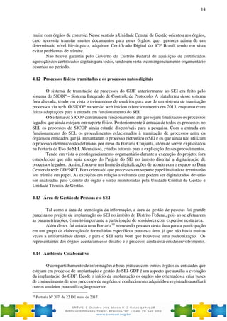 14
muito com órgãos de controle. Nesse sentido a Unidade Central de Gestão orientou aos órgãos,
caso necessite tramitar muitos documentos para esses órgãos, que gestores acima de um
determinado nível hierárquico, adquiram Certificado Digital do ICP Brasil, tendo em vista
evitar problemas de trâmite.
Não houve garantia pelo Governo do Distrito Federal de aquisição de certificados
aquisição dos certificados digitais para todos, tendo em vista o contingenciamento orçamentário
ocorrido no período.
4.12 Processos físicos tramitados e os processos natos digitais
O sistema de tramitação de processos do GDF anteriormente ao SEI era feito pelo
sistema do SICOP – Sistema Integrado de Controle de Protocolo. A plataforma desse sistema
fora alterada, tendo em vista o treinamento de usuários para uso de um sistema de tramitação
processos via web. O SICOP na versão web iniciou o funcionamento em 2015, enquanto eram
feitas adaptações para a entrada em funcionamento do SEI.
O Sistema do SICOP continua em funcionamento até que sejam finalizados os processos
legados que ainda estejam em suporte físico. Posteriormente à entrada de todos os processos no
SEI, os processos do SICOP ainda estarão disponíveis para a pesquisa. Com a entrada em
funcionamento do SEI, os procedimentos relacionados à tramitação de processos entre os
órgãos ou entidades que já implantaram o processo eletrônico o SEI e os que ainda não utilizam
o processo eletrônico são definidos por meio da Portaria Conjunta, além de serem explicitados
na Portaria de Uso do SEI. Além disso, criados tutorais para a explicação desses procedimentos.
Tendo em vista o contingenciamento orçamentário durante a execução do projeto, fora
estabelecido que não seria escopo do Projeto do SEI no âmbito distrital a digitalização de
processos legados. Assim, fixou-se um limite às digitalizações de acordo com o espaço no Data
Center da rede GDFNET. Fora orientado que processos em suporte papel iniciarão e terminarão
seu trâmite em papel. As exceções em relação a volumes que podem ser digitalizados deverão
ser analisadas pelo Comitê do órgão e serão monitoradas pela Unidade Central de Gestão e
Unidade Técnica de Gestão.
4.13 Área de Gestão de Pessoas e o SEI
Tal como a área de tecnologia da informação, a área de gestão de pessoas foi grande
parceira no projeto de implantação do SEI no âmbito do Distrito Federal, pois ao se efetuarem
as parametrizações, é muito importante a participação de servidores com expertise nesta área.
Além disso, foi criada uma Portaria10
nomeando pessoas desta área para a participação
em um grupo de elaboração de formulários específicos para esta área, já que não havia muitas
vezes a uniformidade destes, e para o SEI seria bom que houvesse uma padronização. Os
representantes dos órgãos aceitaram esse desafio e o processo ainda está em desenvolvimento.
4.14 Ambiente Colaborativo
O compartilhamento de informações e boas práticas com outros órgãos ou entidades que
estejam em processo de implantação e gestão do SEI-GDF é um aspecto que auxilia a evolução
da implantação do GDF. Desde o início da implantação os órgãos são orientados a criar bases
de conhecimento de seus processos de negócio, o conhecimento adquirido e registrado auxiliará
outros usuários para utilização posterior.
10
Portaria Nº 207, de 22 DE maio de 2017.
 