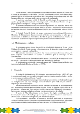 15
Todos os meses é realizada uma reunião com todos os Comitês Setoriais de Gestão para
o repasse de informações e experiências. Os órgãos em implantação fazem apresentações sobre
as suas vivências na implantação mostrando as lições aprendidas e boas práticas, o que tem sido
bastante válido para outros que ainda estão em processo de implantação.
A partir da capacitação inicial do Comitê, a multiplicação do conhecimento entre
aqueles que aprenderam inicialmente e foram repassando a outros foi fator decisivo para que o
projeto pudesse ser ampliado e alcançasse diversos órgãos.
O ambiente colaborativo é uma característica da plataforma SEI, entretanto, por ser uma
metodologia relativamente nova de gestão pública, às vezes é necessário o investimento em
encontros e interações entre os participantes do projeto para o aprendizado coletivo sobre o
tema.
A Unidade Central de Gestão está sempre em contato e tem reuniões periódicas com o
Ministério do Planejamento, Desenvolvimento e Gestão para acompanhar as ações que se
desenvolvem no âmbito do Ministério e do TRF 4, que é o idealizador do projeto. As
informações recebidas são repassadas para utilização do sistema no âmbito distrital.
4.15 Monitoramento e avaliação
O monitoramento do uso do sistema é feito pela Unidade Central de Gestão e pelas
Unidades Setoriais de Gestão para que o funcionamento se dê dentro dos parâmetros definidos
nos normativos e manuais estabelecidos.
São utilizados mecanismos do próprio SEI para o controle dos dados no sistema, são
feitas inspeções administrativas no sistema e auditorias, para a verificação de não
conformidades.
Semanalmente é feito um reporte sobre o projeto e sua evolução no tempo com dados
em tabelas e gráficos para o acompanhamento pela Secretária da SEPLAG.
O monitoramento ocorre todo o tempo não apenas pela Unidade Central de Gestão, com
também pela Unidade Técnica de Gestão – a SUTIC.
5 Conclusões
O projeto de implantação do SEI representa um grande desafio para a SEPLAG, que
teve que ser enfrentado com inovação e estratégia tendo em vista ter-se muitos órgãos a receber
o novo sistema no âmbito do Distrito Federal.
A metodologia da implantação por mentoria do processo inicial escolhido e a formação
de multiplicadores tem sido estratégia essencial utilizada pela SEPLAG para efetuar a
implantação nos diversos órgãos.
Os órgãos e entidades do Distrito Federal sentiam a necessidade de necessitam inovar
para acompanhar as evoluções tecnológicas e novas formas de trabalho e de tramitação de
documentos e informações. O documento eletrônico por meio do SEI transpõe preconceitos e
barreiras para otimizar resultados e melhorar a gestão nos processos de trabalho.
O apoio da Alta Administração e dos titulares dos órgãos e entidades tem sido
fundamental no processo de mudança, ajuda a superar a resistência à mudança, faz com que se
envolva todas as áreas e alocadas pessoas para trabalhar no projeto.
Adotar também a ferramenta de análise de processos para tomar a decisão mais
adequada em relação ao processo priorizado para a implantação foi de fundamental importância
na delimitação do escopo da implantação e busca de maior efetividade no uso do SEI.
 