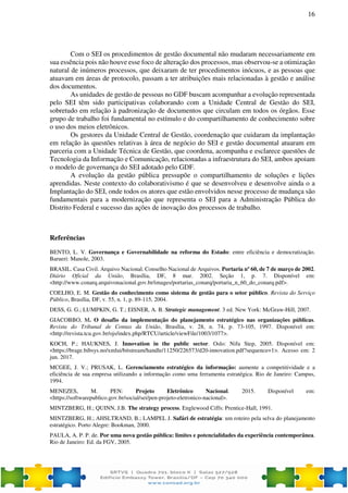 16
Com o SEI os procedimentos de gestão documental não mudaram necessariamente em
sua essência pois não houve esse foco de alteração dos processos, mas observou-se a otimização
natural de inúmeros processos, que deixaram de ter procedimentos inócuos, e as pessoas que
atuavam em áreas de protocolo, passam a ter atribuições mais relacionadas à gestão e análise
dos documentos.
As unidades de gestão de pessoas no GDF buscam acompanhar a evolução representada
pelo SEI têm sido participativas colaborando com a Unidade Central de Gestão do SEI,
sobretudo em relação à padronização de documentos que circulam em todos os órgãos. Esse
grupo de trabalho foi fundamental no estímulo e do compartilhamento de conhecimento sobre
o uso dos meios eletrônicos.
Os gestores da Unidade Central de Gestão, coordenação que cuidaram da implantação
em relação às questões relativas à área de negócio do SEI e gestão documental atuaram em
parceria com a Unidade Técnica de Gestão, que coordena, acompanha e esclarece questões de
Tecnologia da Informação e Comunicação, relacionadas a infraestrutura do SEI, ambos apoiam
o modelo de governança do SEI adotado pelo GDF.
A evolução da gestão pública pressupõe o compartilhamento de soluções e lições
aprendidas. Neste contexto do colaborativismo é que se desenvolveu e desenvolve ainda o a
Implantação do SEI, onde todos os atores que estão envolvidos nesse processo de mudança são
fundamentais para a modernização que representa o SEI para a Administração Pública do
Distrito Federal e sucesso das ações de inovação dos processos de trabalho.
Referências
BENTO, L. V. Governança e Governabilidade na reforma do Estado: entre eficiência e democratização.
Barueri: Manole, 2003.
BRASIL. Casa Civil. Arquivo Nacional. Conselho Nacional de Arquivos. Portaria nº 60, de 7 de março de 2002.
Diário Oficial da União, Brasília, DF, 8 mar. 2002. Seção 1, p. 7. Disponível em:
<http://www.conarq.arquivonacional.gov.br/images/portarias_conarq/portaria_n_60_do_conarq.pdf>.
COELHO, E. M. Gestão do conhecimento como sistema de gestão para o setor público. Revista do Serviço
Público, Brasília, DF, v. 55, n. 1, p. 89-115, 2004.
DESS, G. G.; LUMPKIN, G. T.; EISNER, A. B. Strategic management. 3 ed. New York: McGraw-Hill, 2007.
GIACOBBO, M. O desafio da implementação do planejamento estratégico nas organizações públicas.
Revista do Tribunal de Contas da União, Brasília, v. 28, n. 74, p. 73-105, 1997. Disponível em:
<http://revista.tcu.gov.br/ojs/index.php/RTCU/article/viewFile/1003/1077>.
KOCH, P.; HAUKNES, J. Innovation in the public sector. Oslo: Nifu Step, 2005. Disponível em:
<https://brage.bibsys.no/xmlui/bitstream/handle/11250/226573/d20-innovation.pdf?sequence=1>. Acesso em: 2
jun. 2017.
MCGEE, J. V.; PRUSAK, L. Gerenciamento estratégico da informação: aumente a competitividade e a
eficiência de sua empresa utilizando a informação como uma ferramenta estratégica. Rio de Janeiro: Campus,
1994.
MENEZES, M. PEN: Projeto Eletrônico Nacional. 2015. Disponível em:
<https://softwarepublico.gov.br/social/sei/pen-projeto-eletronico-nacional>.
MINTZBERG, H.; QUINN, J.B. The strategy process. Englewood Ciffs: Prentice-Hall, 1991.
MINTZBERG, H.; AHSLTRAND, B.; LAMPEL J. Safári de estratégia: um roteiro pela selva do planejamento
estratégico. Porto Alegre: Bookman, 2000.
PAULA, A. P. P. de. Por uma nova gestão pública: limites e potencialidades da experiência contemporânea.
Rio de Janeiro: Ed. da FGV, 2005.
 