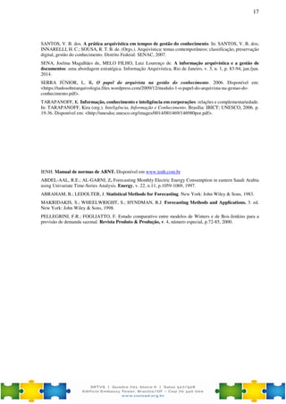 17
SANTOS, V. B. dos. A prática arquivística em tempos de gestão do conhecimento. In: SANTOS, V. B. dos;
INNARELLI, H. C.; SOUSA, R. T. B. de. (Orgs.). Arquivística: temas contemporâneos: classificação, preservação
digital, gestão do conhecimento. Distrito Federal: SENAC, 2007.
SENA, Joelma Magalhães de, MELO FILHO, Luiz Lourenço de. A informação arquivística e a gestão de
documentos: uma abordagem estratégica. Informação Arquivística, Rio de Janeiro, v. 3, n. 1, p. 83-94, jan./jun.
2014.
SERRA JÚNIOR, L. R. O papel do arquivista na gestão do conhecimento. 2006. Disponível em:
<https://tudosobrearquivologia.files.wordpress.com/2009/12/modulo-1-o-papel-do-arquivista-na-gestao-do-
conhecimento.pdf>.
TARAPANOFF, K. Informação, conhecimento e inteligência em corporações: relações e complementariedade.
In: TARAPANOFF, Kira (org.). Inteligência, Informação e Conhecimento. Brasília: IBICT; UNESCO, 2006. p.
19-36. Disponível em: <http://unesdoc.unesco.org/images/0014/001469/146980por.pdf>.
IENH. Manual de normas de ABNT. Disponível em www.ienh.com.br
ABDEL-AAL, R.E.; AL-GARNI, Z. Forecasting Monthly Electric Energy Consumption in eastern Saudi Arabia
using Univariate Time-Series Analysis. Energy, v. 22, n.11, p.1059-1069, 1997.
ABRAHAM, B.; LEDOLTER, J. Statistical Methods for Forecasting. New York: John Wiley & Sons, 1983.
MAKRIDAKIS, S.; WHEELWRIGHT, S.; HYNDMAN, R.J. Forecasting Methods and Applications. 3. ed.
New York: John Wiley & Sons, 1998.
PELLEGRINI, F.R.; FOGLIATTO, F. Estudo comparativo entre modelos de Winters e de Box-Jenkins para a
previsão de demanda sazonal. Revista Produto & Produção, v. 4, número especial, p.72-85, 2000.
 