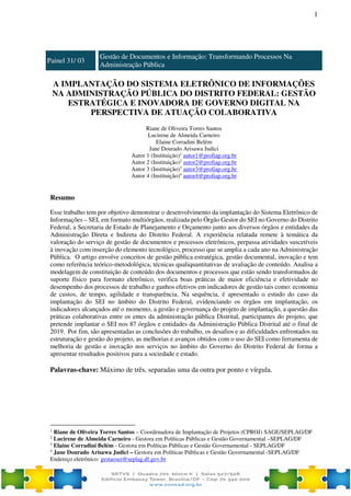1
Painel 31/ 03
Gestão de Documentos e Informação: Transformando Processos Na
Administração Pública
A IMPLANTAÇÃO DO SISTEMA ELETRÔNICO DE INFORMAÇÕES
NA ADMINISTRAÇÃO PÚBLICA DO DISTRITO FEDERAL: GESTÃO
ESTRATÉGICA E INOVADORA DE GOVERNO DIGITAL NA
PERSPECTIVA DE ATUAÇÃO COLABORATIVA
Riane de Oliveira Torres Santos
Lucirene de Almeida Carneiro
Elaine Corradini Belém
Jane Dourado Arisawa Judici
Autor 1 (Instituição)1
autor1@profiap.org.br
Autor 2 (Instituição)2
autor2@profiap.org.br
Autor 3 (Instituição)3
autor3@profiap.org.br
Autor 4 (Instituição)4
autor4@profiap.org.br
Resumo
Esse trabalho tem por objetivo demonstrar o desenvolvimento da implantação do Sistema Eletrônico de
Informações – SEI, em formato multiórgãos, realizada pelo Órgão Gestor do SEI no Governo do Distrito
Federal, a Secretaria de Estado de Planejamento e Orçamento junto aos diversos órgãos e entidades da
Administração Direta e Indireta do Distrito Federal. A experiência relatada remete à temática da
valoração do serviço de gestão de documentos e processos eletrônicos, perpassa atividades suscetíveis
à inovação com inserção do elemento tecnológico, processo que se amplia a cada ano na Administração
Pública. O artigo envolve conceitos de gestão pública estratégica, gestão documental, inovação e tem
como referência teórico-metodológica, técnicas qualiquantitativas de avaliação de conteúdo. Analisa a
modelagem de constituição de conteúdo dos documentos e processos que estão sendo transformados de
suporte físico para formato eletrônico, verifica boas práticas de maior eficiência e efetividade no
desempenho dos processos de trabalho e ganhos efetivos em indicadores de gestão tais como: economia
de custos, de tempo, agilidade e transparência. Na sequência, é apresentado o estudo do caso da
implantação do SEI no âmbito do Distrito Federal, evidenciando os órgãos em implantação, os
indicadores alcançados até o momento, a gestão e governança do projeto de implantação, a questão das
práticas colaborativas entre os entes da administração pública Distrital, participantes do projeto, que
pretende implantar o SEI nos 87 órgãos e entidades da Administração Pública Distrital até o final de
2019. Por fim, são apresentadas as conclusões do trabalho, os desafios e as dificuldades enfrentados na
estruturação e gestão do projeto, as melhorias e avanços obtidos com o uso do SEI como ferramenta de
melhoria de gestão e inovação nos serviços no âmbito do Governo do Distrito Federal de forma a
apresentar resultados positivos para a sociedade e estado.
Palavras-chave: Máximo de três, separadas uma da outra por ponto e vírgula.
1
Riane de Oliveira Torres Santos – Coordenadora de Implantação de Projetos (CPROJ) SAGE/SEPLAG/DF
2
Lucirene de Almeida Carneiro - Gestora em Políticas Públicas e Gestão Governamental –SEPLAG/DF
3
Elaine Corradini Belém - Gestora em Políticas Públicas e Gestão Governamental - SEPLAG/DF
4
Jane Dourado Arisawa Judici – Gestora em Políticas Públicas e Gestão Governamental -SEPLAG/DF
Endereço eletrônico: gestaosei@seplag.df.gov.br
 