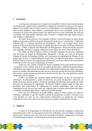 2
1 Introdução
A evolução da informação na era digital no setor público brasileiro tem crescido bastante
nos últimos anos, gerado muitas experiências e práticas de inovação nos processos de negócio
públicos. Isso facilita cada vez mais o acesso ao conhecimento e seu compartilhamento, não só
entre os entes públicos, como também a comunicação destes com a sociedade. Assim, novas
estratégias de gestão têm proporcionado não apenas processos mais otimizados por meio da
tecnologia, mas ainda melhor interação entre o Estado e o cidadão deixando muitas práticas
mais simples e colaborativas.
Na esteira desse processo vêm surgindo no Brasil o desenvolvimento de ações gestão
pública envolvendo a melhoria da gestão documental de processos e documentos. Criado pelo
Tribunal TRF 4, o Sistema Eletrônico de Informações – SEI, é um exemplo dessas novas
práticas. O SEI é um Sistema que hoje se expande pelo Brasil, por meio do Projeto Eletrônico
Nacional – o PEN, conduzido pelo Ministério do Planejamento e Desenvolvimento, trazendo
mais agilidade, eficiência e atuação colaborativa entre órgãos de várias esferas federativas.
No âmbito do Distrito Federal o SEI é um projeto estratégico de governo, conduzido
pela Secretaria de Estado de Planejamento, Orçamento e Gestão, por meio da Secretaria
Adjunta de Gestão da Estratégia (SAGE), na Coordenação de Implantação de Projetos. É um
projeto que envolve o comprometimento do governo e da administração direta e indireta do
Distrito Federal em busca da modernização institucional, de forma a desenvolver um trabalho
colaborativo entre estes para a implantação do sistema.
Tendo em vista o grande o número de órgãos e entidades do Governo do Distrito Federal
a receberem o novo sistema, trata-se de um grande desafio para a melhoria da gestão pública,
sobretudo no que tange à gestão documental e do conhecimento institucional, aspecto que agora
passa a ser tratado e documentado por meio de um sistema que permite diversas funcionalidades
não só para a gestão interna dos processos e documentos do dia a dia, mas permitirá a gestão
temporal de acervos digitais.
O SEI é um projeto que demanda equipe multidisciplinar, da área de tecnologia da
informação, de planejamento e gestão de processos, de gestão documental e protocolo, de
gestão de pessoas, da área jurídica e da área de tecnologia da informação para atender às etapas
previstas em cronograma de implantação. No Distrito Federal o projeto ainda se torna mais
desafiador pela característica de implantação em formato multiórgãos, haja vista que a
implantação ocorre em uma base única que congrega toda a estrutura administrativa de órgãos
e entidades da administração direta e indireta do governo distrital.
Com essa nova ferramenta de gestão pública, espera-se muitos ganhos em relação à
eficiência e agilidade no que diz respeito à gestão de documentos, levando o Governo a um
novo patamar no trato de seu conhecimento institucional na perspectiva de atuação
colaborativa, intra e inter órgãos que fazem parte do complexo administrativo distrital.
2 Objetivos
O objetivo de Implantação do SEI decorre de uma decisão estratégica institucional
formatada desde o início da atual gestão do Governo de Brasília, como um projeto voltado não
apenas para o atual governo, mas visto como um projeto de Estado, a longo prazo no sentido
da modernização da gestão e da diminuição da burocracia institucional.
 
